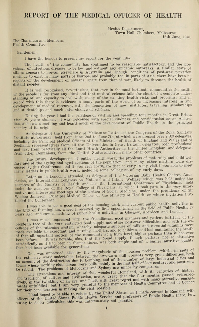 REPORT OF THE MEDICAL OFFICER OF HEALTH Health Department, Town Hall Chambers, Melbourne. 16th June, 1948. The Chairman and Members, Health Committee. Gentlemen, I have the honour to present my report for the year 1947. The health of the community has continued to be reasonably satisfactory, and the pre¬ valence of infectious diseases to be low and without any epidemic outbreaks. A similar state of affairs appears to prevail elsewhere in Australia and, though conditions of post-war privation continue to exist in many parts of Europe, and probably, too, in parts of Asia, there have been n3 reports of the development of hazards, apart from that of war, likely to threaten the health of distant peoples. It is well recognised, nevertheless, that even in the most fortunate communities the health of the people is far from any ideal and that medical science falls far short of a complete under¬ standing of, and capacity to deal with, many of the existing health risks and problems; and in accord with this there is evidence m many parts of the world of an increasing interest in and development of medical research, with the foundation of new institutes, travelling scholarships and studentships and much inter-change of scholars. During the year I had the privilege of visiting and spending four months in Great Britan after 28 years absence. I was welcomed with special kindness and consideration as an Austra¬ lian. and saw something and heard much of the development of Public Health in the principal country of its origin. As delegate of the University of Melbourne I attended the Congress of the Royal Sanitary Institute at Torquay, held from June 2nd to June 7th, at which were present over 2,500 delegates, including the Principal Medical Officers of the Ministries of Health of England and Wales and of Scotland, representatives from all the Universities in Great Britain, delegates, both professional and lay, from practically all the Local Heath Authorities in the United Kingdom, and delegates from other Dominions, from the United States and from many other countries. The future development of public health work, the problems of maternity and child wel¬ fare and of the ageing and aged sections of the population, and many other matteis weie dis¬ cussed at this Conference, and it was very fortunate that so early in my visit I was able to meet many leaders in public health work, including some colleagues of my early days. Later on in London I attended, as delegate of the Victorian Baby Health Centres Asso¬ ciation an International Congress on MaternH and Infant Welfare which was held under the auspices of the Ministry of Health, and also the International Conference of Physicians, held under the auspices of the Royal College of Physicians, at which I took part m the very infor¬ mative and interesting meetings of the section of Social Medicine, under the presidency of S» William Jameson, Principal Medical Officer of the Ministry of Health, on whose invitation I a tended the Conference. I was able to see a good deal of the housing work and current public health activities in the Citv of Birmingham, where I received my first appointment in the field of Public Health 6/ years ago, and saw something of public health activities m Glasgow, Aberdeen and London- T WHS much impressed with the friendliness, good manners and patient fortitude of the people in face of the very restricted food supply and other post-war difficulties, and with the ex¬ minrip nvailahlp to exnectant and nursing mothers, and to children, and had maintained the health ^that all importantPsecHon “ the community at a high level, higher perhaps than it has ever ten beforeIt1notable! also, that the bread supply though perhaps not so attract, ve aesthetically as it had been in former times, was both ample and of a higher nutritive qua , than had been available for generations. n„„ wfl, impressed also by the magnitude of the housing problem, which, m spite of the ex?enSir woTundertaken' between the iwo wars, still presents very great diffleume^both on account of the destruction due to bombing, and of the number o ^rge towns whose working-class areas were built mainly in thejrst ^ be rebuilt The problems of Melbourne and Sydney are minor by companso • , . . te attractions and interest of that wonderful °retrospe(> and tradition, of culture and dvihsation, are so er^a and wjth many attractive engage- menfs -y of Health Committee and of Conner. for their consideration in making the visit possible. , , .^h officers^ - owino- to dollar difficulties, this was unfortunately not possible.