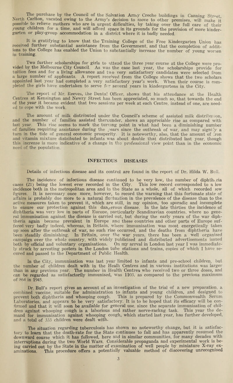 North Carlton, vacated owing to the Army’s decision to move to other premises, will &make it possible to relieve mothers who are in urgent difficulties, by taking over the full care of their young children for a time, and will afford space in its grounds for the provision of more kinder¬ garten or play-group accommodation in a district where it is badly needed. It is gratifying to know that the Training College of the Free Kindergarten Union has received further substantial assistance from the Government, and that the completion of addit¬ ions to the College has enabled the Union to substantially increase the number of young women in training. Two further scholarships for girls to attend the three year course at the College were pro¬ vided by the Melbourne City Council. As was the case last year, the scholarships provide for tuition fees and for a living allowance and two very satisfactory candidates were selected from a large number of applicants. A report received from the College shows that the two scholars appointed last year had completed a very satisfactory year’s work. When their course is com¬ pleted the girls have undertaken to serve for several years in kindergartens in the City. The report of Mr. Reeves, the Dental Officer, shows that his attendance at the Health Centres at Kensington and Newry Street has been appreciated, so much so, that towards the end of the year it became evident that two sessions per week at each Centre, instead of one, are need¬ ed to cope with the work. The amount of milk distributed under the Council’s scheme of assisted milk distribut )on, and the number of families assisted thereunder, shows an appreciable rise as compared with last year. This rise seems to mark the turning point in what had been a diminishing number of families requiring assistance during the years since the outbreak of war, and may signify a turn in the tide of general economic prosperity. It is noteworthy, also, that the amount of Iron and vitamin mixture distributed to infants was about double that distributed last year, though this increase is more indicative of a change in the professional view point than in the economic need of the population. INFECTIOUS DISEASES Details of infectious disease and its control are found in the report of Dr. Hilda W. Bull. The incidence of infectious disease continued to be very low, the number of diphtheria cases (21) being the lowest ever recorded in the City. This low record corresponded to a low incidence both in the metropolitan area and in the State as a whole, all of which recorded jow figures. It is necessary once more, however, to record the warning that this fortunate state of affairs is probably due more to a natural fluctuation in the prevalence of the disease than to the active measures taken to prevent it, which are still, in mjy opinion, too sporadic and incomplete to ensure our protection against this dangerous disease. In the late thirties the incidence of diphtheria was very low in parts of Europe, particularly Scandinavian countries, where no gene¬ ral immunisation against the disease is carried out, but during the early years of the war diph¬ theria again became prevalent in Europe and these countries and other parts of Europe suf¬ fered very badly indeed, whereas, in Britain, where immunisation was most energetically taken up soon after the outbreak of war, no such rise occurred, and the deaths from diphtheria have been steadily diminishing. In Britain, over the war years, there has been a well organised campaign over the whole country, with widely publicised and distributed advertisements issued both by official and voluntary organisations. On m'y arrval in London last year I was immediate¬ ly struck by arresting posters in the London tube stations and trains, copies of which I have se¬ cured and passed to the Department of Public Health. In the City, immunisation was last year limited to infants and pre-school children, but the number of children dealt with in the Healh Centres and in various institutions was larger than in any previous year. The number in Health Centres who received two or three doses, and can be regarded as satisfactorily immunised, was 1103, as compared to the previous maximum of 864 in 1945. Dr. Bull’s report gives an account of an investigation of the trial of a new preparation, a combined vaccine, suitable for administration to infants and young children, and designed to prevent both diphtheria and whooping cough. This is prepared by the Commonwealth Serum Laboratories, and appears to be very satisfactory. It is to be hoped that its efficacy will be con¬ firmed and that it will soon be available for general use, since the separate immunisation of chil¬ dren against whooping cough is a laborious and rather nerve-rackng task. This year the de¬ mand for immunisation against whooping cough, which started last year, has further developed, and a total of 333 children were dealt with. The situation regarding tuberculosis has shown no noteworthy change, but it is satisfac¬ tory to learn that the death-rate for the State continues to fall and has apparently resumed the downward course which it has followed, here and in similar communities, for many decades with interruptions during the two World Wars. Considerable propaganda and experimental work is be¬ ing carried out by the State in the matter of examination of well people by miniature X-ray ex¬ aminations. This procedure offers a potentially valuable method of discovering unrecognised 3