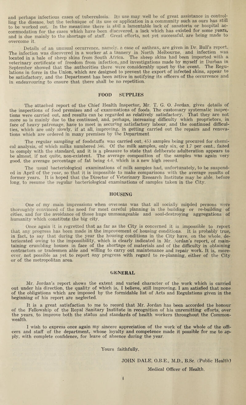 and perhaps infectious cases of tuberculosis. Its use may well be of great assistance in control¬ ling the disease, but the technique of its use or application in a community such as ours has still to be worked out. In the meantime there is still a lamentable lack of sanatoria or hospital ac¬ commodation for the cases which have been discovered, a lack which has existed for some years, and is due mainly to the shortage of staff. Great efforts, not yet successful, are being made to overcome it. Details of an unusual occurrence, namely, a case of anthrax, are given in Dr. Bull’s report, The infection was discovered in a worker at a tannery in North Melbourne, and infection was located in a bale of sheep skins from South Africa. The sheep skins had been imported with a veterinary certificate of freedom from infection, and investigations made by myself in Durban in September showed that the authorities there were considerably upset by the event. The Regu¬ lations in force in the Union, which are designed to prevent the export of infected skins, appear to be satisfactory, and the Department has been active in notifying its officers of the occurrence and in endeavouring to ensure that there shall be no repetition. FOOD SUPPLIES The attached report of the Chief Health Inspector, Mr. T. G. 0. Jordan, gives details of the inspections of food premises and of examinations of foods. The customary systematic inspec¬ tions were carried out, and results can be regarded as relatively satisfactory. That they are not more so is mainly due to the continued, and, perhaps, increasing difficulty which proprietors, in face of heavy patronage, have to meet in securing satisfactory labour, and the continued difficul¬ ties, which are only slowly, if at all, improving, in getting carried out the repairs and renova¬ tions which are ordered in many premises by the Department. The regular sampling of foodstuffs was carried out, 453 samples being procured for chemi¬ cal analysis, of which milks numbered 346. Of the milk samples, only six, or 1.7 per cent., failed to comply with the standard, and it is a pleasure to state that deliberate adulteration appears to be almost, if not quite, non-existent. The average composition of the samples was again very good, the average percentage of fat being 4.4, which is a new high record. The usual bacteriological examinations of milk samples had, unfortunately, to be suspend¬ ed in April of the year, so that it is impossible to make comparisons with the average results of former years. It is hoped that the Director of Veterinary Research Institute may be able, before long, to resume the regular bacteriological examinations of samples taken in the City. HOUSING One of my main impressions when oveiseas was that all socially minded persons were thoroughly convinced of the need for most careful planning in the building or re-building of cities, and for the avoidance of those huge unmanageable and soul-destroying aggregations of humanity which constitute the big city. Once again it is regretted that as far as the City is concerned it is impossible to report that any progress has been made in the improvement of housing conditions. It is probably true, in fact, to say that during the year the housing conditions in the City have, on the whole, de¬ teriorated owing to the impossibility, which is clearly indicated in Mr. Jordan’s report, of main¬ taining crumbling houses in face of the shortage of materials and of the difficulty in obtaining contractors or tradesmen able and willing to carry out maintenance and repair work. It is, more¬ over. not possible as yet to report any progress with regard to re-planning, either of the City or of the metropolitan area. general Mr. Jordan’s report shows the extent and varied character of the work which is carried out under his direction, the quality of which is, I believe, still improving. I am satisfied that none of the obligations which are imposed by the formidable list of Acts and Regulations given in the beginning of his report are neglected. It is a great satisfaction to me to record that Mr. Jordan has been accorded the honour of the Fellowship of the Royal Sanitary Institute in recognition of his unremitting efforts, over the years, to improve both the status and standards of health workers throughout the Common¬ wealth. I wish to express once again my sincere appreciation of the work of the whole of the offi¬ cers and staff of the department, whose loyalty and competence made it possible for me to ap¬ ply, with complete confidence, for leave of absence during the year. Yours faithfully, JOHN DALE, O.B.E., M.D., B.Sc. (Public Health) Medical Officer of Health. \