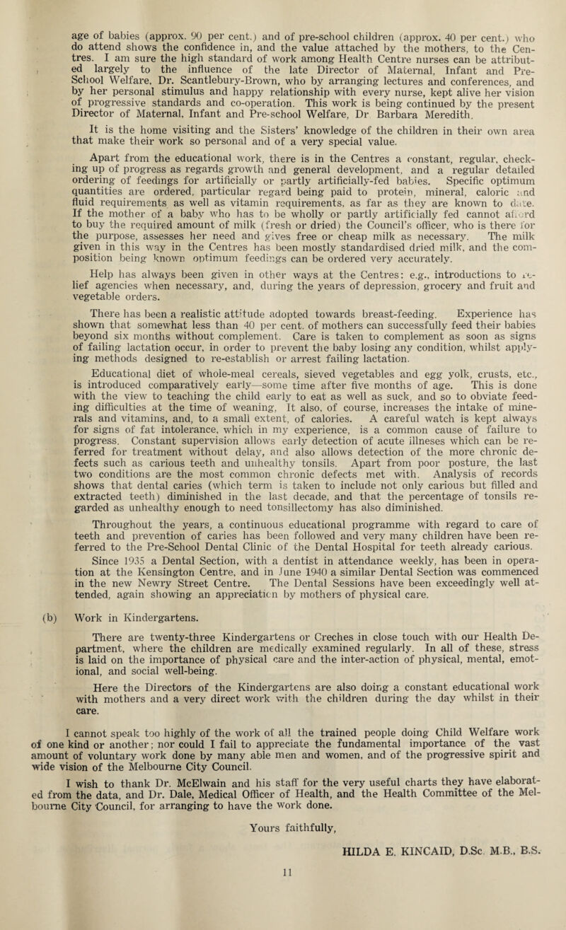 age of babies (approx. 90 per cent.) and of pre-school children (approx. 40 per cent.) who do attend shows the confidence in, and the value attached by the mothers, to the Cen¬ tres. I am sure the high standard of work among Health Centre nurses can be attribut¬ ed largely to the influence of the late Director of Maternal, Infant and Pre- School Welfare, Dr. Scantlebury-Brown, who by arranging lectures and conferences, and by her personal stimulus and happy relationship with every nurse, kept alive her vision of progressive standards and co-operation. This work is being continued by the present Director of Maternal, Infant and Pre-school Welfare, Dr Barbara Meredith. It is the home visiting and the Sisters’ knowledge of the children in their own area that make their work so personal and of a very special value. Apart from the educational work, there is in the Centres a constant, regular, check¬ ing up of progress as regards growth and general development, and a regular detailed ordering of feedings for artificially or partly artificially-fed babies. Specific optimum quantities are ordered, particular regard being paid to protein, mineral, caloric and fluid requirements as well as vitamin requirements, as far as they are known to date. If the mother of a baby who has to be wholly or partly artificially fed cannot afford to buy the required amount of milk (fresh or dried) the Council’s officer, who is there for the purpose, assesses her need and gives free or cheap milk as necessary. The milk given in this way in the Centres has been mostly standardised dried milk, and the com¬ position being known optimum feedings can be ordered very accurately. Help has always been given in other ways at the Centres: e.g., introductions to re¬ lief agencies when necessary, and, during the years of depression, grocery and fruit and vegetable orders. There has been a realistic attitude adopted towards breast-feeding. Experience has shown that somewhat less than 40 per cent, of mothers can successfully feed their babies beyond six months without complement. Care is taken to complement as soon as signs of failing lactation occur, in order to prevent the baby losing any condition, whilst apply¬ ing methods designed to re-establish or arrest failing lactation. Educational diet of whole-meal cereals, sieved vegetables and egg yolk, crusts, etc., is introduced comparatively early—some time after five months of age. This is done with the view to teaching the child early to eat as well as suck, and so to obviate feed¬ ing difficulties at the time of weaning, It also, of course, increases the intake of mine¬ rals and vitamins, and, to a small extent, of calories. A careful watch is kept always for signs of fat intolerance, which in my experience, is a common cause of failure to progress. Constant supervision allows early detection of acute illneses which can be re¬ ferred for treatment without delay, and also allows detection of the more chronic de¬ fects such as carious teeth and unhealthy tonsils. Apart from poor posture, the last two conditions are the most common chronic defects met with. Analysis of records shows that dental caries (which term is taken to include not only carious but filled and extracted teeth) diminished in the last decade, and that the percentage of tonsils re¬ garded as unhealthy enough to need tonsillectomy has also diminished. Throughout the years, a continuous educational programme with regard to care of teeth and prevention of caries has been followed and very many children have been re¬ ferred to the Pre-School Dental Clinic of the Dental Hospital for teeth already carious. Since 1935 a Dental Section, with a dentist in attendance weekly, has been in opera¬ tion at the Kensington Centre, and in J une 1940 a similar Dental Section was commenced in the new Newry Street Centre. The Dental Sessions have been exceedingly well at¬ tended, again showing an appreciation by mothers of physical care. (b) Work in Kindergartens. There are twenty-three Kindergartens or Creches in close touch with our Health De¬ partment, where the children are medically examined regularly. In all of these, stress is laid on the importance of physical care and the inter-action of physical, mental, emot¬ ional, and social well-being. Here the Directors of the Kindergartens are also doing a constant educational work with mothers and a very direct work with the children during the day whilst in their care. I cannot speak too highly of the work of all the trained people doing Child Welfare work of one kind or another; nor could I fail to appreciate the fundamental importance of the vast amount of voluntary work done by many able men and women, and of the progressive spirit and wide vision of the Melbourne City Council. I wish to thank Dr. McElwain and his staff for the very useful charts they have elaborat¬ ed from the data, and Dr. Dale, Medical Officer of Health, and the Health Committee of the Mel¬ bourne City Council, for arranging to have the work done. Yours faithfully, HILDA E. KINCAID, D.Sc M.B., B.S.