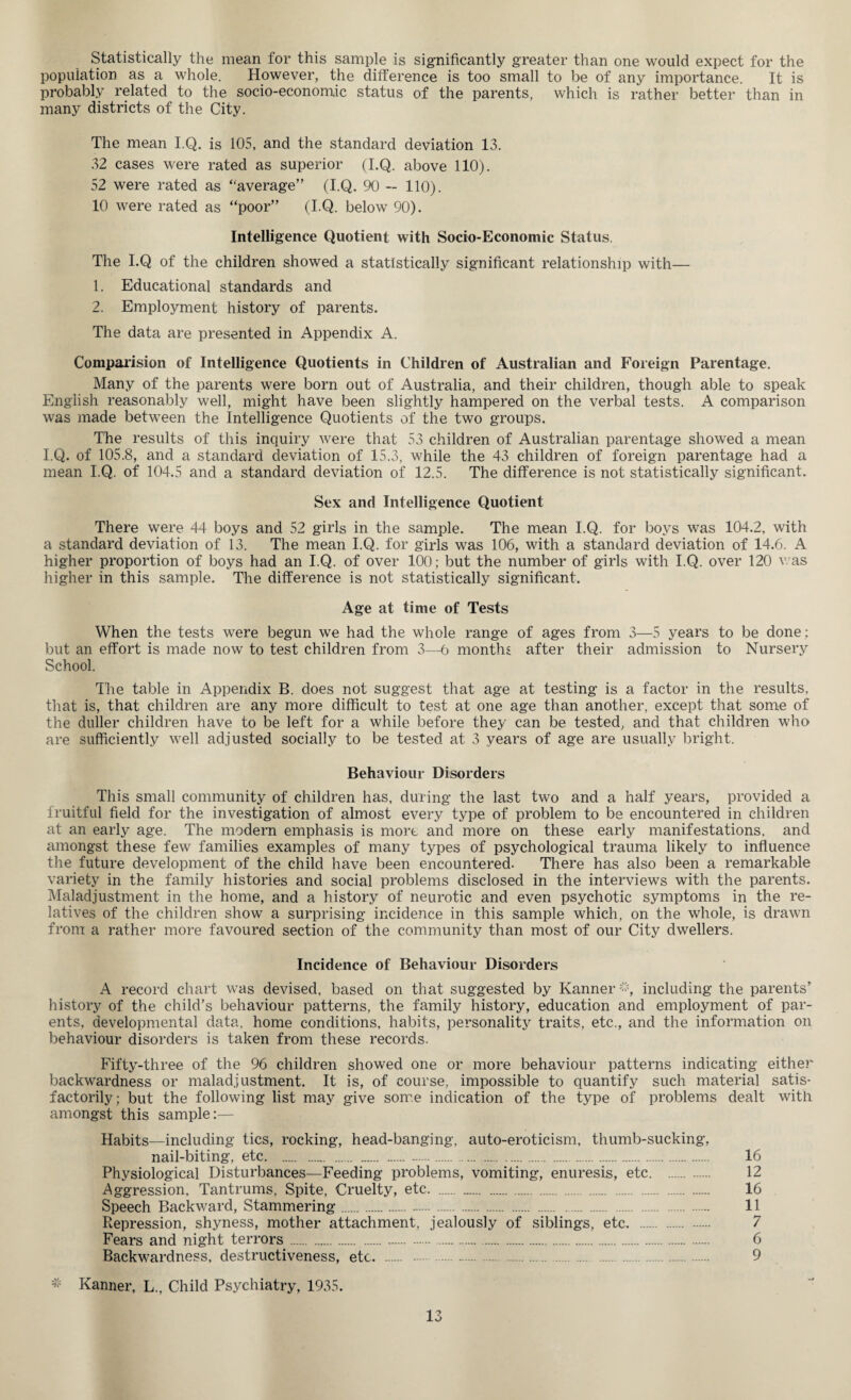 Statistically the mean for this sample is significantly greater than one would expect for the population as a whole. However, the difference is too small to be of any importance. It is probably related to the socio-economic status of the parents, which is rather better than in many districts of the City. The mean I.Q. is 105, and the standard deviation 13. 32 cases were rated as superior (I.Q. above 110). 52 were rated as “average” (I.Q. 90 — 110). 10 were rated as “poor” (I.Q. below 90). Intelligence Quotient with Socio-Economic Status. The I.Q of the children showed a statistically significant relationship with— 1. Educational standards and 2. Employment history of parents. The data are presented in Appendix A. Comparision of Intelligence Quotients in Children of Australian and Foreign Parentage. Many of the parents were born out of Australia, and their children, though able to speak English reasonably well, might have been slightly hampered on the verbal tests. A comparison was made between the Intelligence Quotients of the two groups. The results of this inquiry were that 53 children of Australian parentage showed a mean I.Q. of 105.8, and a standard deviation of 15.3, while the 43 children of foreign parentage had a mean I.Q. of 104.5 and a standard deviation of 12.5. The difference is not statistically significant. Sex and Intelligence Quotient There were 44 boys and 52 girls in the sample. The mean I.Q. for boys was 104.2, with a standard deviation of 13. The mean I.Q. for girls was 106, with a standard deviation of 14.6. A higher proportion of boys had an I.Q. of over 100; but the number of girls with I.Q. over 120 was higher in this sample. The difference is not statistically significant. Age at time of Tests When the tests were begun we had the whole range of ages from 3—5 years to be done; but an effort is made now to test children from 3—6 months after their admission to Nursery School. The table in Appendix B. does not suggest that age at testing is a factor in the results, that is, that children are any more difficult to test at one age than another, except that some of the duller children have to be left for a while before they can be tested, and that children who are sufficiently well adjusted socially to be tested at 3 years of age are usually bright. Behaviour Disorders This small community of children has, during the last two and a half years, provided a fruitful field for the investigation of almost every type of problem to be encountered in children at an early age. The modern emphasis is more and more on these early manifestations, and amongst these few families examples of many types of psychological trauma likely to influence the future development of the child have been encountered. There has also been a remarkable variety in the family histories and social problems disclosed in the interviews with the parents. Maladjustment in the home, and a history of neurotic and even psychotic symptoms in the re¬ latives of the children show a surprising incidence in this sample which, on the whole, is drawn from a rather more favoured section of the community than most of our City dwellers. Incidence of Behaviour Disorders A record chart was devised, based on that suggested by Kanner;”% including the parents' history of the child’s behaviour patterns, the family history, education and employment of par¬ ents, developmental data, home conditions, habits, personality traits, etc., and the information on behaviour disorders is taken from these records. Fifty-three of the 96 children showed one or more behaviour patterns indicating either backwardness or maladjustment. It is, of course, impossible to quantify such material satis¬ factorily; but the following list may give some indication of the type of problems dealt with amongst this sample;— Habits—including tics, rocking, head-banging, auto-eroticism, thumb-sucking, nail-biting, etc. 16 Physiological Disturbances—Feeding problems, vomiting, enuresis, etc. . 12 Aggression, Tantrums, Spite, Cruelty, etc. . 16 Speech Backward, Stammering. 11 Repression, shyness, mother attachment, jealously of siblings, etc. . 7 Fears and night terrors. 6 Backwardness, destructiveness, etc. 9 * Kanner, L., Child Psychiatry, 1935.