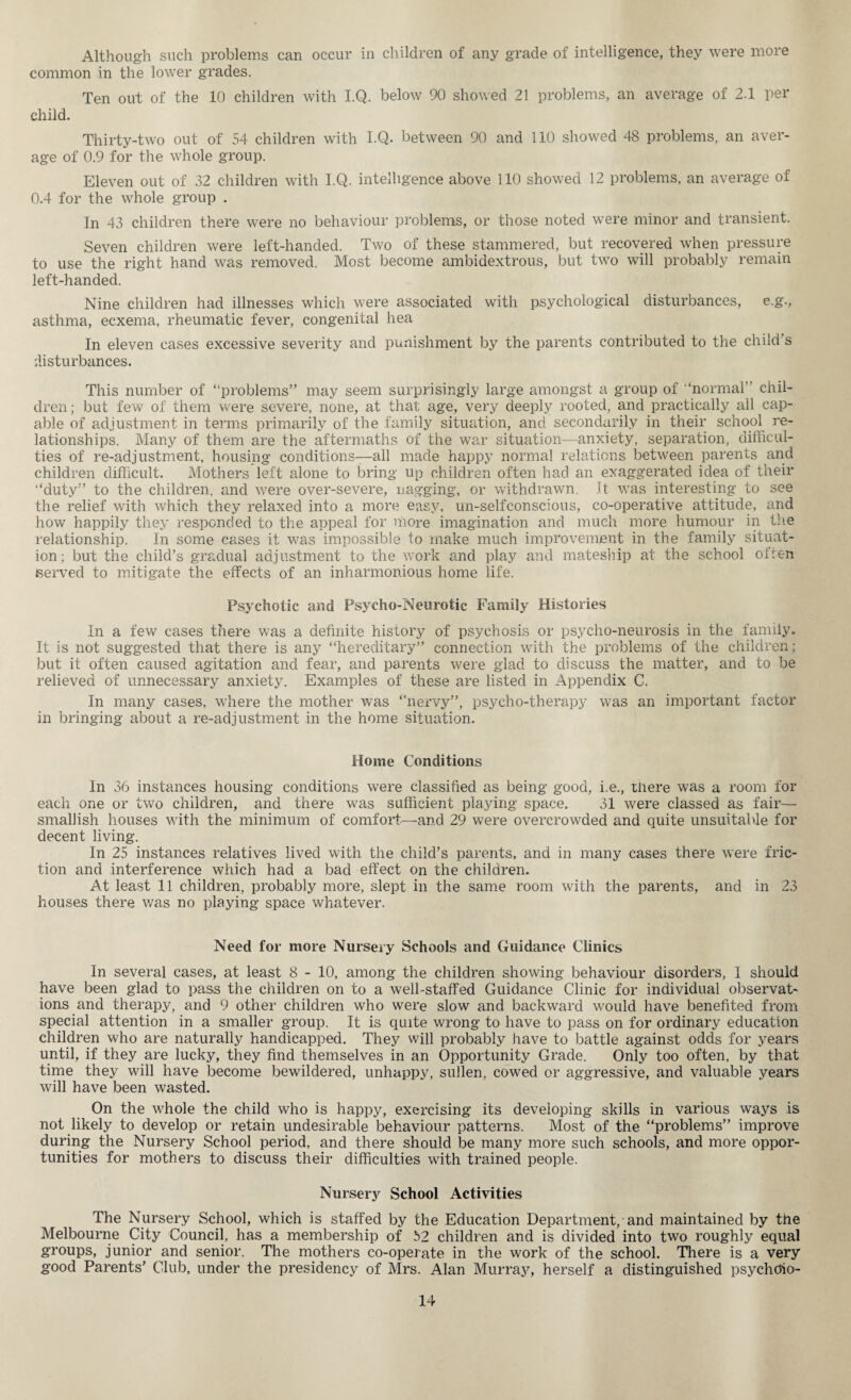 Although such problems can occur in children of any grade of intelligence, they were more common in the lower grades. Ten out of the 10 children with I.Q. below 90 showed 21 problems, an average of 2.1 per child. Thirty-two out of 54 children with I.Q. between 90 and 110 showed 48 problems, an aver¬ age of 0.9 for the whole group. Eleven out of 32 children with I.Q. intelligence above 110 showed 12 problems, an average of 0.4 for the whole group . In 43 children there were no behaviour problems, or those noted were minor and transient. Seven children were left-handed. Two of these stammered, but recovered when pressure to use the right hand was removed. Most become ambidextrous, but two will probably remain left-handed. Nine children had illnesses which were associated with psychological disturbances, e.g., asthma, ecxema, rheumatic fever, congenital hea In eleven cases excessive severity and punishment by the parents contributed to the child s disturbances. This number of “problems” may seem surprisingly large amongst a group of “normal” chil¬ dren ; but few of them were severe, none, at that age, very deeply rooted, and practically all cap¬ able of adjustment in terms primarily of the family situation, and secondarily in their school re¬ lationships. Many of them are the aftermaths of the war situation—anxiety, separation, difficul¬ ties of re-adjustment, housing conditions—all made happy normal relations between parents and children difficult. Mothers left alone to bring up children often had an exaggerated idea of their “duty” to the children, and were over-severe, nagging, or withdrawn. It was interesting to see the relief with which they relaxed into a more easy, un-selfeonscious, co-operative attitude, and how happily they responded to the appeal for more imagination and much more humour in the relationship. In some cases it was impossible to make much improvement in the family situat¬ ion ; but the child’s gradual adjustment to the work and play and mateship at the school often (served to mitigate the effects of an inharmonious home life. Psychotic and Psycho-Neurotic Family Histories In a few cases there was a definite history of psychosis or psycho-neurosis in the family. It is not suggested that there is any “hereditary” connection with the problems of the children; but it often caused agitation and fear, and parents were glad to discuss the matter, and to be relieved of unnecessary anxiety. Examples of these are listed in Appendix C. In many cases, where the mother was “nervy”, psycho-therapy was an important factor in bringing about a re-adjustment in the home situation. Home Conditions In 36 instances housing conditions were classified as being good, i.e., there was a room for each one or two children, and there was sufficient playing space. 31 were classed as fair— smallish houses with the minimum of comfort—and 29 were overcrowded and quite unsuitable for decent living. In 25 instances relatives lived with the child’s parents, and in many cases there were fric¬ tion and interference which had a bad effect on the children. At least 11 children, probably more, slept in the same room with the parents, and in 23 houses there was no playing space whatever. Need for more Nursery Schools and Guidance Clinics In several cases, at least 8 - 10, among the children showing behaviour disorders, I should have been glad to pass the children on to a well-staffed Guidance Clinic for individual observat¬ ions and therapy, and 9 other children who were slow and backward would have benefited from special attention in a smaller group. It is quite wrong to have to pass on for ordinary education children who are naturally handicapped. They will probably have to battle against odds for years until, if they are lucky, they find themselves in an Opportunity Grade. Only too often, by that time they will have become bewildered, unhappy, sullen, cowed or aggressive, and valuable years will have been wasted. On the whole the child who is happy, exercising its developing skills in various ways is not likely to develop or retain undesirable behaviour patterns. Most of the “problems” improve during the Nursery School period, and there should be many more such schools, and more oppor¬ tunities for mothers to discuss their difficulties with trained people. Nursery School Activities The Nursery School, which is staffed by the Education Department, and maintained by the Melbourne City Council, has a membership of 52 children and is divided into two roughly equal groups, junior and senior. The mothers co-operate in the work of the school. There is a very good Parents’ Club, under the presidency of Mrs. Alan Murray, herself a distinguished psychdio-