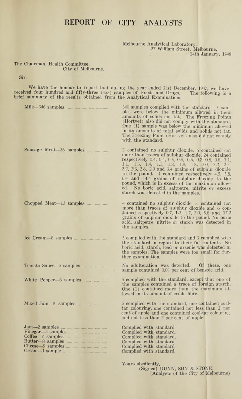 REPORT OF CITY ANALYSTS Melbourne Analytical Laboratory, 27 William Street, Melbourne, 14th January, 1948 The Chairman, Health Committee, City of Melbourne. Sir, We have the honour to report that during the year ended 31st December, 1947, we have received four hundred and fifty-three (453) samples of Foods and Drugs. The following is a brief summary of the results obtained from the Analytical Examinations. Milk—346 samples . 340 samples complied with the standard. 5 sam¬ ples were below the minimum allowed in their amounts of solids not fat. The Freezing Points (Hortvet) also did not comply with the standard. One (1) sample was below the minimum allowed in its amounts of total solids and solids not fat. The Freezing Point (Hortvet) also did not comply with the standard. Sausage Meat—36 samples . 2 contained no sulphur dioxide, 6 contained not more than traces of sulphur dioxide, 24 contained respectively 0.4, 0.4, 0.5, 0.5, 0.6, 0.7, 0.8, 0.8, 1,1, 1.1, 1.3, 1.4, 1.5, 1.8, 1.8, 1.8, 2.0, 2.2, 2.2. 2.2, 2.3, 2.8, 2.9 and 3.4 grains of sulphur dioxide to the pound. 4 contained respectively 4.5, 5.8, 6.4 and 14.4 grains of sulphur dioxide to the pound, which is in excess of the maximum allow¬ ed. No boric acid, saltpetre, nitrite or excess starch was detected in the, samples. Chopped Meat—13 samples . 4 contained no sulphur dioxide, 3 contained not more than traces of sulphur dioxide and 6 con¬ tained respectively 0.7, 1.3, 1.7, 2.0, 5.8 and 17.2 grains of sulphur dioxide to the pound. No boric acid, saltpetre, nitrite or starch was detected in the samples. Ice Cream—8 samples. 5 complied with the standard and 3 complied with the standard in regard to their fat contents. No boric acid, starch, lead or arsenic was detected m the samples. The samples were too small for fur¬ ther examination. Tomato Sauce—5 samples. No adulteration was detected. Of these, one sample contained 0.08 per cent of benzoic acid. White Pepper—6 samples . . 5 complied with the standard, except that one of the samples contained a trace of foreign starch. One (1) contained more than the maximum al¬ lowed in its amount of crude fibre. Mixed Jam—8 samples . 5 complied with the standard, one contained coal- tar colouring, one contained not less than 2 per cent of apple and one contained coal-tar colouring and not less^ than 2 per cent of apple. Jam—2 samples. Complied with standard. Vinegar—4 samples. Complied with standard. Coffee—7 samples . Complied with standard. Butter—8 samples . Complied with standard. Cheese—9 samples. Complied with standard. Cream—1 sample. Complied w<ith standard. Yours obediently, (Signed) DUNN, SON & STO.NE, (Analysts of the City of Melbourne)