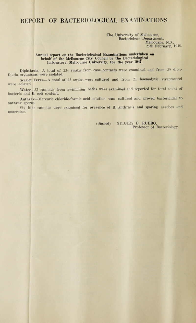 REPORT OF BACTERIOLOGICAL EXAMINATIONS The University of Melbourne, Bacteriology Department, Melbourne, N.3., 25th February, 1948. Annual report on the Bacteriological Examinations undertaken on behalf of the Melbourne City Council by the Bacteriological Laboratory, Melbourne University, for the year 1947. Diphtheria—A total of 234 swabs from case contacts were examined and from 39 diph¬ theria organisms were isolated. Scarlet Fever—A total of 25 swabs were cultured and from 21 haemolytic streptococci were isolated. Water—32 samples from swimming baths were examined and reported for total count of bacteria and B. coli content. Anthrax—Mercuric chloride-formic acid solution was cultured and proved bactericidal to anthrax spores. Six hide samples were examined for presence of B. anthracis and sporing aerobes and anaerobes. (Signed) SYDNEY B. RUBBO, Professor of Bacteriology.