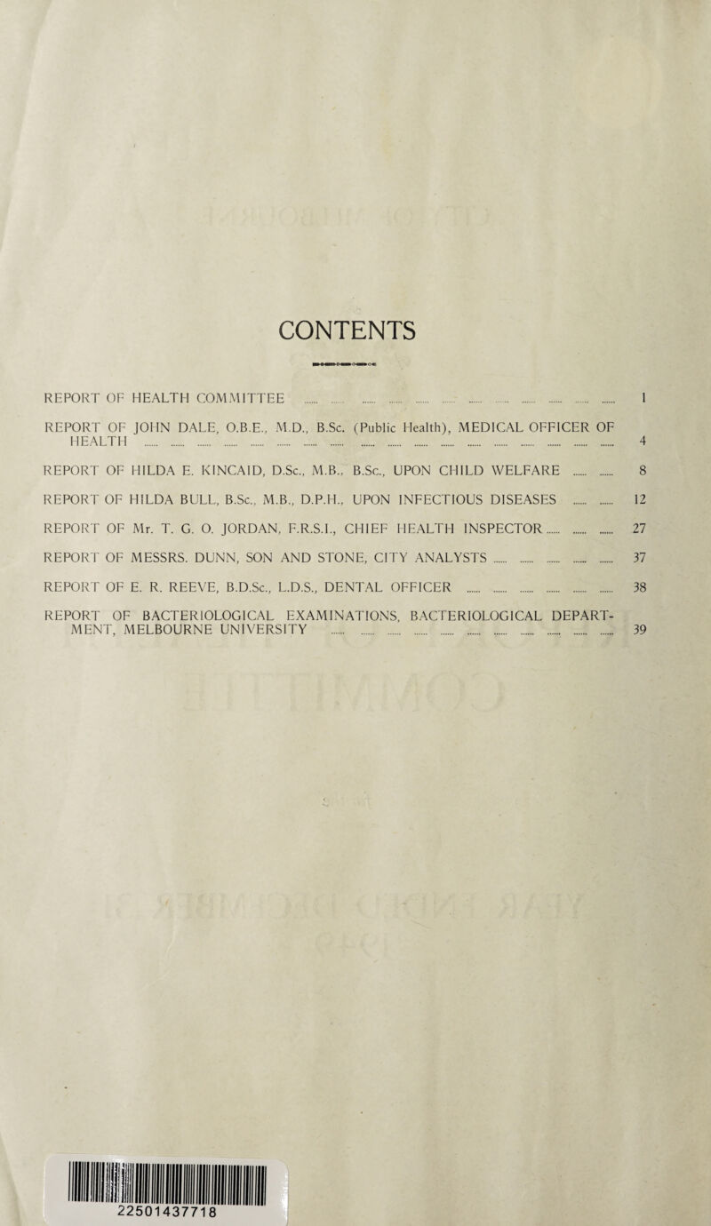 CONTENTS REPORT OF HEALTH COMMITTEE . 1 REPORT OF JOHN DALE, O.B.E., M.D., B.Sc. (Public Health), MEDICAL OFFICER OF HEALTH . 4 REPORT OF HILDA E. KINCAID, D.Sc., M.B., B.Sc., UPON CHILD WELFARE . 8 REPORT OF HILDA BULL, B.Sc., M.B., D.P.H., UPON INFECTIOUS DISEASES . 12 REPORT OF Mr. T. G. O. JORDAN, F.R.S.I., CHIEF HEALTH INSPECTOR. 27 REPORT OF MESSRS. DUNN, SON AND STONE, CITY ANALYSTS . 37 REPORT OF E. R. REEVE, B.D.Sc., L.D.S., DENTAL OFFICER . 38 REPORT OF BACTERIOLOGICAL EXAMINATIONS, BACTERIOLOGICAL DEPART¬ MENT, MELBOURNE UNIVERSITY . 39