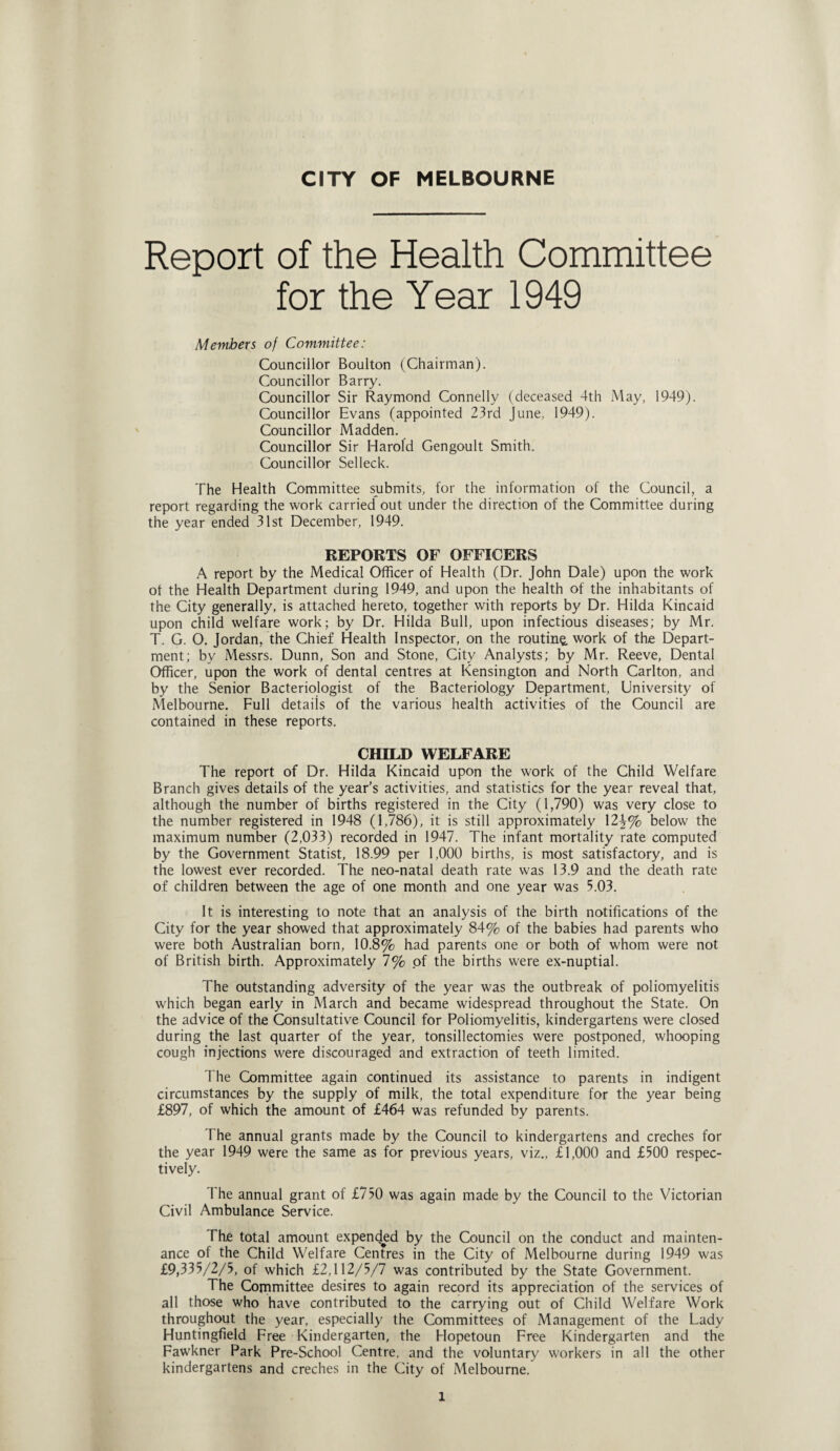 Report of the Health Committee for the Year 1949 Members of Committee: Councillor Boulton (Chairman). Councillor Barry. Councillor Sir Raymond Connelly (deceased 4th May, 1949). Councillor Evans (appointed 23rd June, 1949). Councillor Madden. Councillor Sir Harold Gengoult Smith. Councillor Selleck. The Health Committee submits, for the information of the Council, a report regarding the work carried out under the direction of the Committee during the year ended 31st December, 1949. REPORTS OF OFFICERS A report by the Medical Officer of Health (Dr. John Dale) upon the work of the Health Department during 1949, and upon the health of the inhabitants of the City generally, is attached hereto, together with reports by Dr. Hilda Kincaid upon child welfare work; by Dr. Hilda Bull, upon infectious diseases; by Mr. T. G. O. Jordan, the Chief Health Inspector, on the routing work of the Depart¬ ment; by Messrs. Dunn, Son and Stone, City Analysts; by Mr. Reeve, Dental Officer, upon the work of dental centres at Kensington and North Carlton, and by the Senior Bacteriologist of the Bacteriology Department, University of Melbourne. Full details of the various health activities of the Council are contained in these reports. CHILD WELFARE The report of Dr. Hilda Kincaid upon the work of the Child Welfare Branch gives details of the year’s activities, and statistics for the year reveal that, although the number of births registered in the City (1,790) was very dose to the number registered in 1948 (1,786), it is still approximately 12^% below the maximum number (2,033) recorded in 1947. The infant mortality rate computed by the Government Statist, 18.99 per 1,000 births, is most satisfactory, and is the lowest ever recorded. The neo-natal death rate was 13.9 and the death rate of children between the age of one month and one year was 5.03. It is interesting to note that an analysis of the birth notifications of the City for the year showed that approximately 84% of the babies had parents who were both Australian born, 10.8% had parents one or both of whom were not of British birth. Approximately 7% of the births were ex-nuptial. The outstanding adversity of the year was the outbreak of poliomyelitis which began early in March and became widespread throughout the State. On the advice of the Consultative Council for Poliomyelitis, kindergartens were closed during the last quarter of the year, tonsillectomies were postponed, whooping cough injections were discouraged and extraction of teeth limited. The Committee again continued its assistance to parents in indigent circumstances by the supply of milk, the total expenditure for the year being £897, of which the amount of £464 was refunded by parents. The annual grants made by the Council to kindergartens and creches for the year 1949 were the same as for previous years, viz., £1,000 and £500 respec¬ tively. I he annual grant of £750 was again made by the Council to the Victorian Civil Ambulance Service. The total amount expended by the Council on the conduct and mainten¬ ance of the Child Welfare Centres in the City of Melbourne during 1949 was £9,335/2/5, of which £2,112/5/7 was contributed by the State Government. The Committee desires to again record its appreciation of the services of all those who have contributed to the carrying out of Child Welfare Work throughout the year, especially the Committees of Management of the Lady Huntingfield Free Kindergarten, the Flopetoun Free Kindergarten and the Fawkner Park Pre-School Centre, and the voluntary workers in all the other kindergartens and creches in the City of Melbourne. l