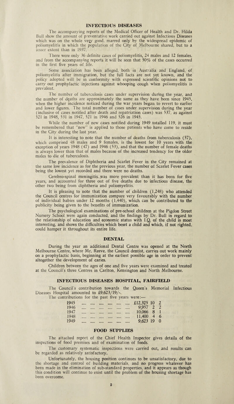 INFECTIOUS DISEASES The accompanying reports of the Medical Officer of Health and Dr. Hilda Bull show the amount of preventative work carried out against Infectious Diseases which was on the whole vejy good, marred only by the widespread epidemic of poliomyelitis in which the population of the City of Melbourne shared, but to a lesser extent than in 1937. There were only 36 definite cases of poliomyelitis, 24 males and 12 females, and from the accompanying reports it will be seen that 50% of the cases occurred in the first five years of life. Some association has been alleged, both in Australia and England, of poliomyelitis after immigration, but the full facts are not yet known, and the policy adopted will be in conformity with, expressed scientific opinions not to carry out prophylactic injections against whooping cough when poliomyelitis is prevalent. The number of tuberculosis cases under supervision during the year, and the number of deaths are approximately the same as they have been since 1945, when the higher incidence noticed during the war years began to revert to earlier and lower figures. The total number of cases under supervision during the year ( inclusive of cases notified after death and repatriation cases) was 537, as against 521 in 1948, 531 in 1947, 521 in 1946 and 526 in 1945. While the number of new cases notified during 1949 totalled 119, it must be remembered that “new” is applied to those patients who have come to reside in the City during the last year. It is interesting to note that the number of deaths from tuberculosis (57), which comprised 48 males and 9 females, is the lowest for 10 years with the exception of years 1948 (47) and 1946 (53), and that the number of female deaths is always lower than that of males because of the increased tendency for the older males to die of tuberculosis. The prevalence of Diphtheria and Scarlet Fever in the City remained at the same low incidence as for the previous year, the number of Scarlet Fever cases being the lowest yet recorded and there were no deaths. Cerebro-spinal meningitis..was more prevalent than it has been for five years, and accounted for three out of five deaths due to infectious disease, the other two being from diphtheria and poliomyelitis. It is pleasing to note that the number of children (1,248) who attended the Council centres for immunization compare very favourably with the number of individual babies under 12 months (1,440), which can be contributed to the publicity being given to the benefits of immunization. The psychological examinations of pre-school children at the Pigdon Street Nursery School were again conducted, and the findings by Dr. Bull in regard to the relationship of education and economic status with I.Q. of the child is most interesting, and shows the difficulties which beset a child and which, if not righted, could hamper it throughout its entire life. DENTAL During the year an additional Dental Centre was opened at the North Melbourne Centre, where Mr. Reeve, the Council dentist, carries out work mainly on a prophylactic basis, beginning at the earliest possible age in order to prevent altogether the development of caries. Children between the ages of one and five years were examined and treated at the Council’s three Centres in Carlton, Kensington and North Melbourne. INFECTIOUS DISEASES HOSPITAL, FAIRFIELD The Council’s contribution towards the Queen’s Memorial Infectious Diseases Hospital amounted to £9,623/19/-. The contributions for the past five years were:— 1945 £12,325 10 2 1946 9,957 2 2 1947 10,066 8 1 1948 11,400 4 6 1949 9,623 19 0 FOOD SUPPLIES The attached report of the Chief Health Inspector gives details of the inspections of food premises and of examination of foods. The customary systematic inspections were carried out, and results can be regarded as relatively satisfactory. Unfortunately, the housing position continues to be unsatisfactory, due to the shortage and control of building materials, and no progress whatever has been made in the elimination of sub-standard properties, and it appears as though this condition will continue to exist until the problem of the housing shortage has been overcome.