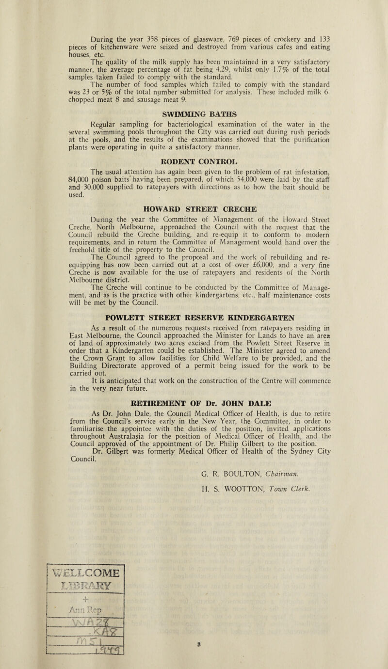 During the year 358 pieces of glassware, 769 pieces of crockery and 133 pieces of kitchenware were seized and destroyed from various cafes and eating houses, etc. The quality of the milk supply has been maintained in a very satisfactory manner, the average percentage of fat being 4.29, whilst only 1.7% of the total samples taken failed to comply with the standard. The number of food samples which failed to comply with the standard was 23 or 5% of the total number submitted for analysis. These included milk 6. chopped meat 8 and sausage meat 9. SWIMMING BATHS Regular sampling for bacteriological examination of the water in the several swimming pools throughout the City was carried out during rush periods at the pools, and the results of the examinations showed that the purification plants were operating in quite a satisfactory manner. RODENT CONTROL The usual attention has again been given to the problem of rat infestation, 84,000 poison baits having been prepared, of which 54,000 were laid by the staff and 30,000 supplied to ratepayers with directions as to how the bait should be used. HOWARD STREET CRECHE During the year the Committee of Management of the Howard Street Creche, North Melbourne, approached the Council with the request that the Council rebuild the Creche building, and re-equip it to conform to modern requirements, and in return the Committee of Management would hand over the freehold title of the property to the Council. The Council agreed to the proposal and the work of rebuilding and re¬ equipping has now been carried out at a cost of over £d,000, and a very fine Creche is now available for the use of ratepayers and residents of the North Melbourne district. The Creche will continue to be conducted by the Committee of Manage¬ ment, and as is the practice with other kindergartens, etc., half maintenance costs will be met by the Council. POWLETT STREET RESERVE KINDERGARTEN As a result of the numerous requests received from ratepayers residing in East Melbourne, the Council approached the Minister for Lands to have an area of land of approximately two acres excised from the Powlett Street Reserve in order that a Kindergarten could be established. The Minister agreed to amend the Crown Grant to allow facilities for Child Welfare to be provided, and the Building Directorate approved of a permit being issued for the work to be carried out. It is anticipated that work on the construction of the Centre will commence in the very near future. RETIREMENT OF Dr. JOHN DALE As Dr. John Dale, the Council Medical Officer of Health, is due to retire from the Council’s service early in the New Year, the Committee, in order to familiarise the appointee with the duties of the position, invited applications throughout Australasia for the position of Medical Officer of Health, and the Council approved of the appointment of Dr. Philip Gilbert to the position. Dr. Gilbert was formerly Medical Officer of Health of the Sydney City Council. G. R. BOULTON, Chairman. H. S. WOOTTON, Town Clerk. WELLCOME T TC-p t Tp)\r JL'.'i.-.j' -lK. I ! + Arm Ren A W 25 ?- C-i s