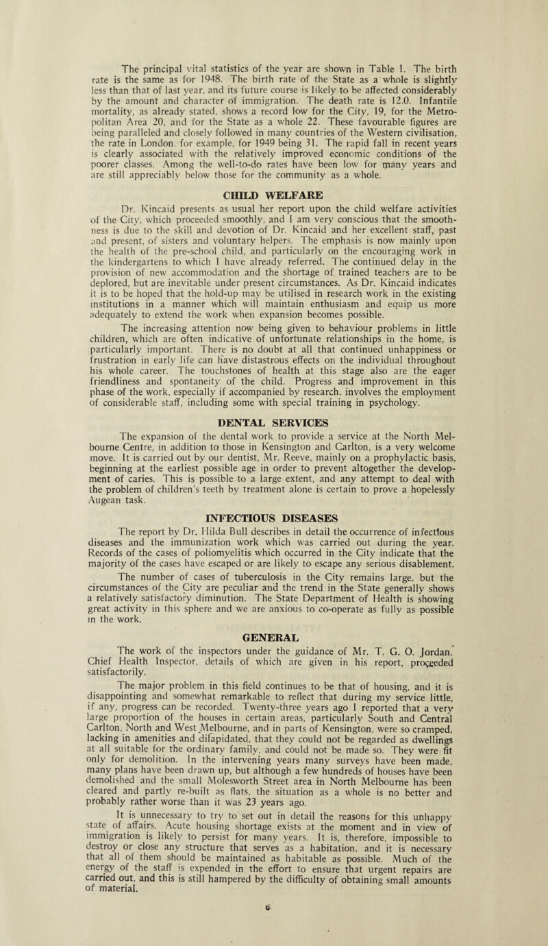 The principal vital statistics of the year are shown in Table 1. The birth rate is the same as for 1948. The birth rate of the State as a whole is slightly less than that of last year, and its future course is likely to be affected considerably by the amount and character of immigration. The death rate is 12.0. Infantile mortality, as already stated, shows a record low for the City, 19, for the Metro¬ politan Area 20, and for the State as a whole 22. These favourable figures are being paralleled and closely followed in many countries of the Western civilisation, the rate in London, for example, for 1949 being 31. The rapid fall in recent years is clearly associated with the relatively improved economic conditions of the poorer classes. Among the well-to-do rates have been low for many years and are still appreciably below those for the community as a whole. CHILD WELFARE Dr. Kincaid presents as usual her report upon the child welfare activities of the City, which proceeded smoothly, and I am very conscious that the smooth¬ ness is due to the skill and devotion of Dr. Kincaid and her excellent staff, past and present, of sisters and voluntary helpers. The emphasis is now mainly upon the health of the pre-school child, and particularly on the encouraging work in the kindergartens to which I have already referred. The continued delay in the provision of new accommodation and the shortage of trained teachers are to be deplored, but are inevitable under present circumstances. As Dr. Kincaid indicates it is to be hoped that the hold-up may be utilised in research work in the existing institutions in a manner which will maintain enthusiasm and equip us more adequately to extend the work when expansion becomes possible. The increasing attention now being given to behaviour problems in little children, which are often indicative of unfortunate relationships in the home, is particularly important. There is no doubt at all that continued unhappiness or frustration in early life can Have distastrous effects on the individual throughout his whole career. The touchstones of health, at this stage also are the eager friendliness and spontaneity of the child. Progress and improvement in this phase of the work, especially if accompanied by research, involves the employment of considerable staff, including some with special training in psychology. DENTAL SERVICES The expansion of the dental work to provide a service at the North Mel¬ bourne Centre, in addition to those in Kensington and Carlton, is a very welcome move. It is carried out by our dentist, Mr. Reeve, mainly on a prophylactic basis, beginning at the earliest possible age in order to prevent altogether the develop¬ ment of caries. This is possible to a large extent, and any attempt to deal with the problem of children’s teeth by treatment alone is certain to prove a hopelessly Augean task. INFECTIOUS DISEASES The report by Dr. Hilda Bull describes in detail the occurrence of infectious diseases and the immunization work which was carried out during the year. Records of the cases of poliomyelitis which occurred in the City indicate that the majority of the cases have escaped or are likely to escape any serious disablement. The number of cases of tuberculosis in the City remains large, but the circumstances of the City are peculiar and the trend in the State generally shows a relatively satisfactory diminution. The State Department of Health is showing great activity in this sphere and we are anxious to co-operate as fully as possible in the work. GENERAL The work of the inspectors under the guidance of Mr. T. G. O. Jordan,' Chief Health Inspector, details of which are given in his report, proceeded satisfactorily. The major problem in this field continues to be that of housing, and it is disappointing and somewhat remarkable to reflect that during my service little, if any, progress can be recorded. Twenty-three years ago I reported that a very large proportion of the houses in certain areas, particularly South and Central Carlton, North and West Melbourne, and in parts of Kensington, were so cramped, lacking in amenities and dilapidated, that they could not be regarded as dwellings at all suitable for the ordinary family, and could not be made so. They were fit only for demolition. In the intervening years many surveys have been made, many plans have been drawn up, but although a few hundreds of houses have been demolished and the small Molesworth Street area in North Melbourne has been cleared and partly re-built as flats, the situation as a whole is no better and probably rather worse than it was 23 years ago. It is unnecessary to try to set out in detail the reasons for this unhappy state of affairs. Acute housing shortage exists at the moment and in view of immigration is likely to persist for many years. It is, therefore, impossible to destroy or close any structure that serves as a habitation, and it is necessary that all of them should be maintained as habitable as possible. Much of the energy of the staff is expended in the effort to ensure that urgent repairs are carried out, and this is still hampered by the difficulty of obtaining small amounts of material.