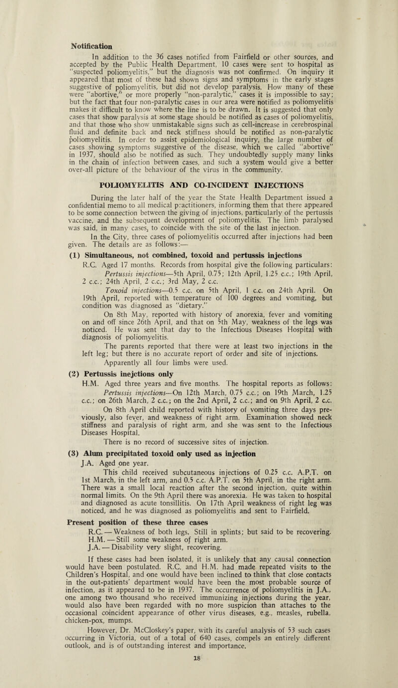 Notification In addition to the 36 cases notified from Fairfield or other sources, and accepted by the Public Health Department, 10 cases were sent to hospital as “suspected poliomyelitis,” but the diagnosis was not confirmed. On inquiry it appeared that most of these had shown signs and symptoms in the early stages suggestive of poliomyelitis, but did not develop paralysis. How many of these were “abortive,” or more properly “non-paralytic,” cases it is impossible to say; but the fact that four non-paralytic cases in our area were notified as poliomyelitis makes it difficult to know where the line is to be drawn. It is suggested that only cases that show paralysis at some stage should be notified as cases of poliomyelitis, and that those who show unmistakable signs such as cell-increase in cerebrospinal fluid and definite back and neck stiffness should be notified as non-paralytic poliomyelitis. In order to assist epidemiological inquiry, the large number of cases showing symptoms suggestive of the disease, which we called “abortive” in 1937, should also be notified as such. They undoubtedly supply many links in the chain of infection between cases, and such a system would give a better over-all picture of the behaviour of the virus in the community. POLIOMYELITIS AND CO INCIDENT INJECTIONS During the later half of the year the State Health Department issued a confidential memo to all medical practitioners, informing them that there appeared to be some connection between the giving of injections, particularly of the pertussis vaccine, and the subsequent development of poliomyelitis. The limb paralysed was said, in many cases^ to coincide with, the site of the last injection. In the City, three cases of poliomyelitis occurred after injections had been given. The details are as follows:— (1) Simultaneous, not combined, toxoid and pertussis injections R.C. Aged 17 months. Records from hospital give the following particulars: Pertussis injections—5th April, 0.75; 12th April, 1.25 c.c.; 19th April, 2 c.c.; 24th April, 2 c.c.; 3rd May, 2 c.c. Toxoid injections—0.5 c.c. on 5th April, 1 c.c. on 24th April. On 19th April, reported with temperature of 100 degrees and vomiting, but condition was diagnosed as “dietary.” On 8th May, reported with history of anorexia, fever and vomiting on and off since 26th April, and that on 5th May, weakness of the legs was noticed. He was sent that day to the Infectious Diseases Hospital with diagnosis of poliomyelitis. The parents reported that there were at least two injections in the left leg; but there is no accurate report of order and site of injections. Apparently all four limbs were used. (2) Pertussis inejctions only H.M. Aged three years and five months. The hospital reports as follows: Pertussis injections—On 12th March, 0.75 c.c.; on 19th March, 1.25 c.c.; on 26th March, 2 c.c.; on the 2nd April, 2 c.c.; and on 9th April, 2 c.c. On 8th April child reported with history of vomiting three days pre¬ viously, also fever, and weakness of right arm. Examination showed neck stiffness and paralysis of right arm, and she was sent to the Infectious Diseases Hospital. There is no record of successive sites of injection. (3) Alum precipitated toxoid only used as injection J.A. Aged one year. This child received subcutaneous injections of 0.25 c.c. A.P.T. on 1st March, in the left arm, and 0.5 c.c. A.P.T. on 5th April, in the right arm. There was a small local reaction after the second injection, quite within normal limits. On the 9th April there was anorexia. He was taken to hospital and diagnosed as acute tonsillitis. On 17th April weakness of right leg was noticed, and he was diagnosed as poliomyelitis and sent to Fairfield. Present position of these three cases R.C. — Weakness of both legs. Still in splints; but said to be recovering. H.M.—Still some weakness of right arm. J.A. — Disability very slight, recovering. If these cases had been isolated, it is unlikely that any causal connection would have been postulated. R.C. and H.M. had made repeated visits to the Children’s Hospital, and one would have been inclined to think that close contacts in the out-patients’ department would have been the most probable source of infection, as it appeared to be in 1937. The occurrence of poliomyelitis in J.A., one among two thousand who received immunizing injections during the year, would also have been regarded with no more suspicion than attaches to the occasional coincident appearance of other virus diseases, e.g., measles, rubella, chicken-pox, mumps. However, Dr. McCloskey’s paper, with its careful analysis of 53 such cases occurring in Victoria, out of a total of 640 cases, compels an entirely different outlook, and is of outstanding interest and importance.