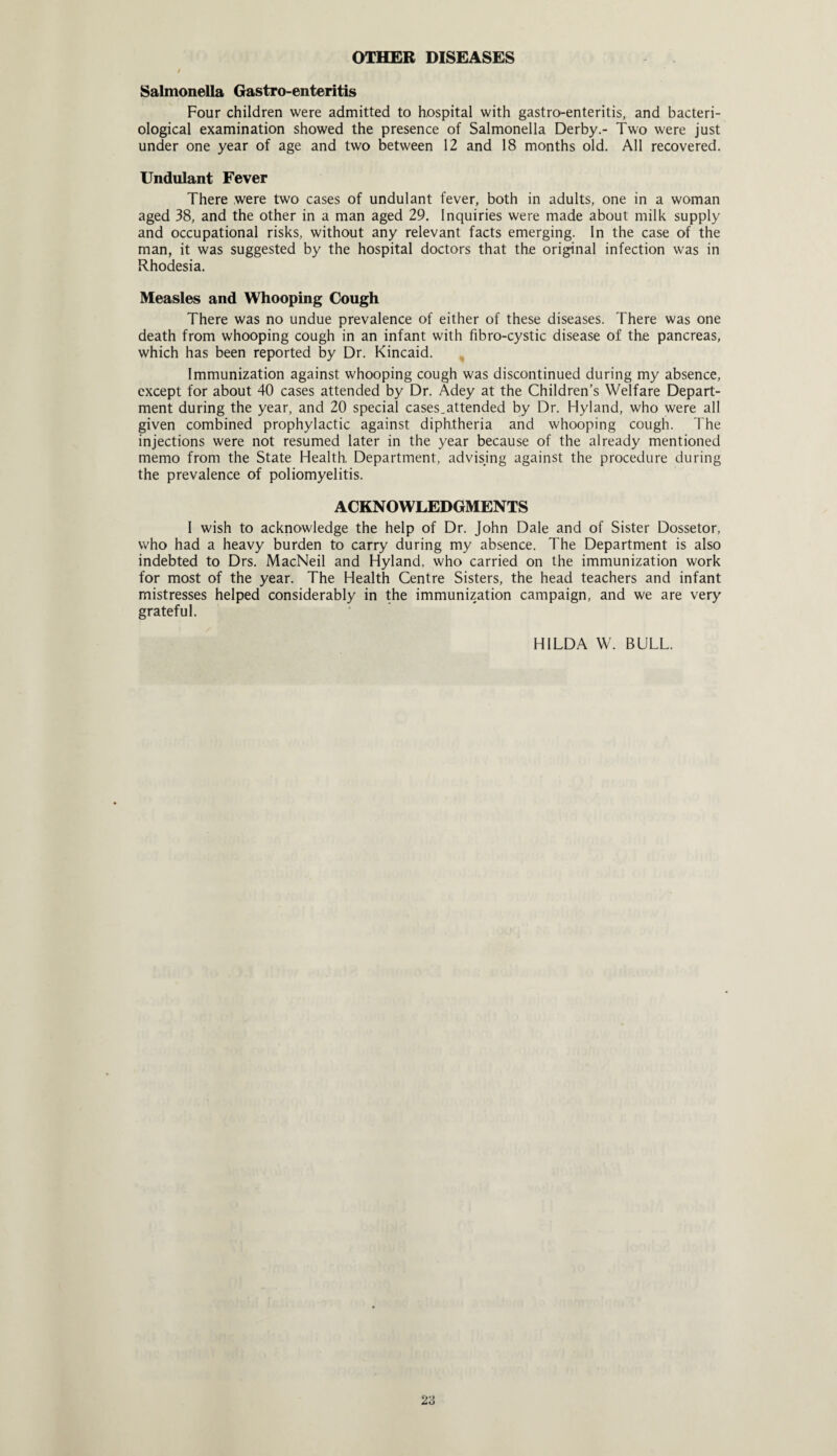 OTHER DISEASES Salmonella Gastro-enteritis Four children were admitted to hospital with gastro-enteritis, and bacteri¬ ological examination showed the presence of Salmonella Derby.- Two were just under one year of age and two between 12 and 18 months old. All recovered. Undulant Fever There were two cases of undulant fever, both in adults, one in a woman aged 38, and the other in a man aged 29. Inquiries were made about milk supply and occupational risks, without any relevant facts emerging. In the case of the man, it was suggested by the hospital doctors that the original infection was in Rhodesia. Measles and Whooping Cough There was no undue prevalence of either of these diseases. There was one death from whooping cough in an infant with fibro-cystic disease of the pancreas, which has been reported by Dr. Kincaid. Immunization against whooping cough was discontinued during my absence, except for about 40 cases attended by Dr. Adey at the Children’s Welfare Depart¬ ment during the year, and 20 special cases.attended by Dr. Hyland, who were all given combined prophylactic against diphtheria and whooping cough. The injections were not resumed later in the year because of the already mentioned memo from the State Health, Department, advising against the procedure during the prevalence of poliomyelitis. ACKNOWLEDGMENTS I wish to acknowledge the help of Dr. John Dale and of Sister Dossetor, who had a heavy burden to carry during my absence. The Department is also indebted to Drs. MacNeil and Hyland, who carried on the immunization work for most of the year. The Health Centre Sisters, the head teachers and infant mistresses helped considerably in the immunization campaign, and we are very grateful. HILDA W. BULL.