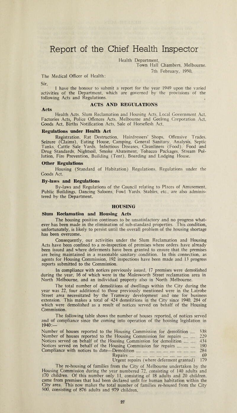 Report of the Chief Health Inspector Health Department, Town Hall Chambers, Melbourne. 7th February, 1950. The Medical Officer of Health: Sir, I have the honour to submit a report for the year 1949 upon the varied activities of the Department, which are governed by the provisions of the following Acts and Regulations. ACTS AND REGULATIONS Acts Health Acts, Slum Reclamation and Housing Acts, Local Government Act, Factories Acts, Police Offences Acts, Melbourne and Geelong Corporation Act, Goods Act, Births Notification Acts, Sale of Horseflesh Act. Regulations under Health Act Registration, Rat Destruction, Hairdressers’ Shops, Offensive Trades, Seizure (Claims), Eating House, Camping, General Sanitary, Analysis, Septic Tanks, Cattle Sale Yards, Infectious Diseases, Cleanliness (Food), Food and Drug Standards, Nightsoil, Smoke Abatement, Tobacco Packages, Stream Pol¬ lution, Fire Prevention, Building (Tent), Boarding and Lodging House. Other Regulations Housing (Standard of Habitation) Regulations. Regulations under the Goods Act. By-laws and Regulations By-laws and Regulations of the Council relating to Places of Amusement, Public Buildings, Dancing Saloons, Fowl Yards, Stables, etc., are also adminis¬ tered by the Department. HOUSING Slum Reclamation and Housing Acts The housing position continues to be unsatisfactory and no progress what¬ ever has been made in the elimination of sub-standard properties. This condition, unfortunately, is likely to persist until the overall problem of the housing shortage has been overcome. Consequently, our activities under the Slum Reclamation and Housing Acts have been confined to a re-inspection of premises where orders have already been issued and where deferments have been granted to ensure that the premises are being maintained in a reasonable sanitary condition. In this connection, as agents for Housing Commission, 192 inspections have been made and 13 progress reports submitted to the Commission. In compliance with notices previously issued, 17 premises were demolished during the year, 16 of which were in the Molesworth Street reclamation area in North Melbourne, and an individual property also in North Melbourne. The total number of demolitions of dwellings within the City during the year was 22, four additional to those previously mentioned were in the Latrobe Street area necessitated by the Tramway development and one for business extension. This makes a total of 424 demolitions in the City since 1940, 284 of which were demolished as a result of notices served on behalf of the Housing Commission. The following table shows the number of houses reported, of notices served and of compliance since the coming into operation of the housing legislation in 1940:— Number of houses reported to the Housing Commission for demolition . 538 Number of houses reported to the Housing Commission for repairs . 229 Notices served on behalf of the Housing Commission for demolition . 434 Notices served on behalf of the Housing Commission for repairs . 190 Compliance with notices to date—Demolition . 284 Repairs .„. 69 Urgent repairs (where deferment granted) 179 The re-housing of families from the City of Melbourne undertaken by the Housing Commission during the year numbered 72, consisting of 140 adults and 170 children. Of this number only 11, consisting of 18 adults and 20 children, came from premises that had been declared unfit for human habitation within the City area. This now makes the total number of families re-housed from the City 500, consisting of 876 adults and 979 children.