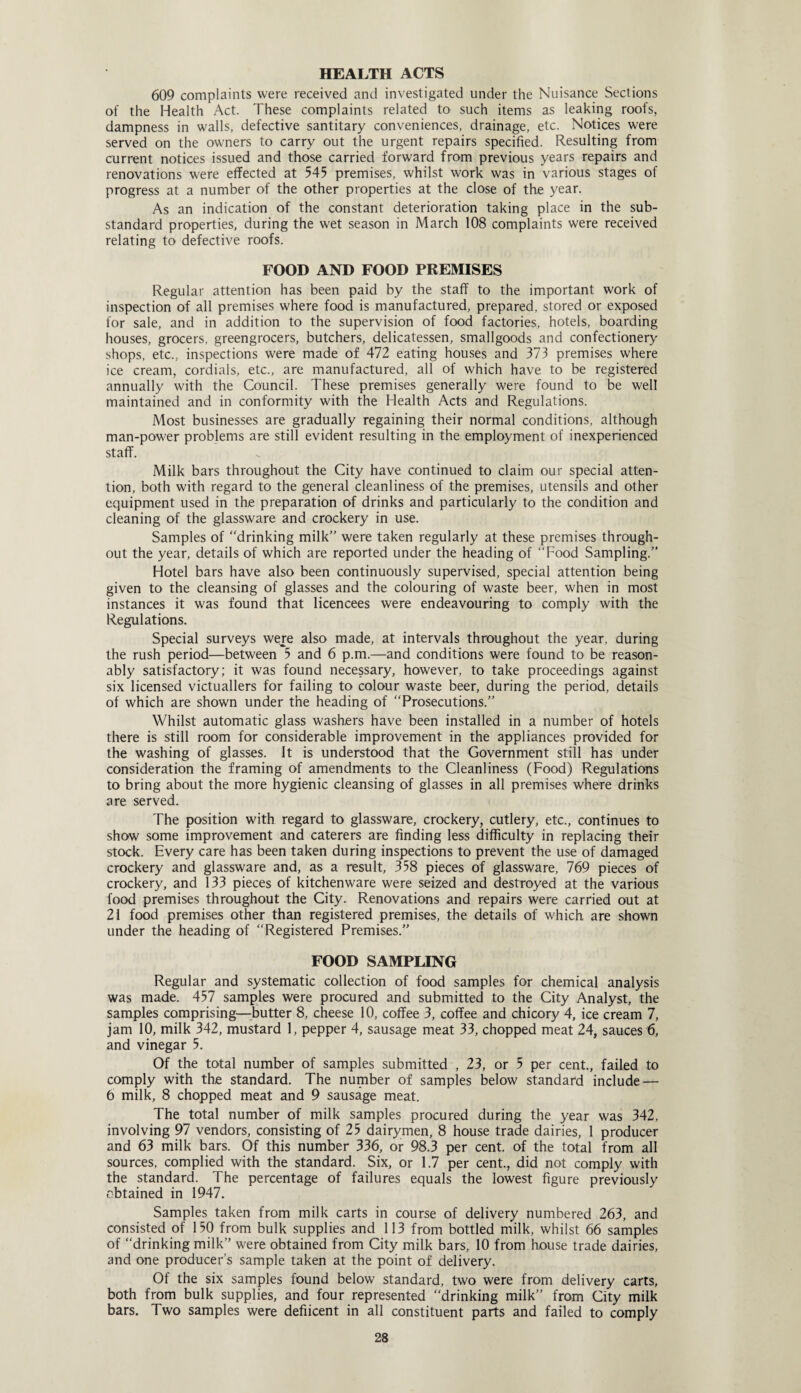 HEALTH ACTS 609 complaints were received and investigated under the Nuisance Sections of the Health Act. These complaints related to such items as leaking roofs, dampness in walls, defective santitary conveniences, drainage, etc. Notices were served on the owners to carry out the urgent repairs specified. Resulting from current notices issued and those carried forward from previous years repairs and renovations were effected at 545 premises, whilst work was in various stages of progress at a number of the other properties at the close of the year. As an indication of the constant deterioration taking place in the sub¬ standard properties, during the wet season in March 108 complaints were received relating to defective roofs. FOOD AND FOOD PREMISES Regular attention has been paid by the staff to the important work of inspection of all premises where food is manufactured, prepared, stored or exposed for sale, and in addition to the supervision of food factories, hotels, boarding houses, grocers, greengrocers, butchers, delicatessen, smallgoods and confectionery shops, etc., inspections were made of 472 eating houses and 373 premises where ice cream, cordials, etc., are manufactured, all of which have to be registered annually with the Council. These premises generally were found to be well maintained and in conformity with the Health Acts and Regulations. Most businesses are gradually regaining their normal conditions, although man-power problems are still evident resulting in the employment of inexperienced staff. Milk bars throughout the City have continued to claim our special atten¬ tion, both with regard to the general cleanliness of the premises, utensils and other equipment used in the preparation of drinks and particularly to the condition and cleaning of the glassware and crockery in use. Samples of drinking milk were taken regularly at these premises through¬ out the year, details of which are reported under the heading of Food Sampling.” Hotel bars have also been continuously supervised, special attention being given to the cleansing of glasses and the colouring of waste beer, when in most instances it was found that licencees were endeavouring to comply with the Regulations. Special surveys were also made, at intervals throughout the year, during the rush period—between 5 and 6 p.m.—and conditions were found to be reason¬ ably satisfactory; it was found necessary, however, to take proceedings against six licensed victuallers for failing to colour waste beer, during the period, details of which are shown under the heading of “Prosecutions. Whilst automatic glass washers have been installed in a number of hotels there is still room for considerable improvement in the appliances provided for the washing of glasses. It is understood that the Government still has under consideration the framing of amendments to the Cleanliness (Food) Regulations to bring about the more hygienic cleansing of glasses in all premises where drinks are served. The position with regard to glassware, crockery, cutlery, etc., continues to show some improvement and caterers are finding less difficulty in replacing their stock. Every care has been taken during inspections to prevent the use of damaged crockery and glassware and, as a result, 358 pieces of glassware, 769 pieces of crockery, and 133 pieces of kitchenware were seized and destroyed at the various food premises throughout the City. Renovations and repairs were carried out at 21 food premises other than registered premises, the details of which are shown under the heading of “Registered Premises.” FOOD SAMPLING Regular and systematic collection of food samples for chemical analysis was made. 457 samples were procured and submitted to the City Analyst, the samples comprising—butter 8, cheese 10, coffee 3, coffee and chicory 4, ice cream 7, jam 10, milk 342, mustard 1, pepper 4, sausage meat 33, chopped meat 24, sauces 6, and vinegar 5. Of the total number of samples submitted , 23, or 5 per cent., failed to comply with the standard. The number of samples below standard include — 6 milk, 8 chopped meat and 9 sausage meat. The total number of milk samples procured during the year was 342, involving 97 vendors, consisting of 25 dairymen, 8 house trade dairies, 1 producer and 63 milk bars. Of this number 336, or 98.3 per cent, of the total from all sources, complied with the standard. Six, or 1.7 per cent., did not comply with the standard. The percentage of failures equals the lowest figure previously obtained in 1947. Samples taken from milk carts in course of delivery numbered 263, and consisted of 150 from bulk supplies and 113 from bottled milk, whilst 66 samples of “drinking milk were obtained from City milk bars, 10 from house trade dairies, and one producer’s sample taken at the point of delivery. Of the six samples found below standard, two were from delivery carts, both from bulk supplies, and four represented “drinking milk” from City milk bars. Two samples were defiicent in all constituent parts and failed to comply