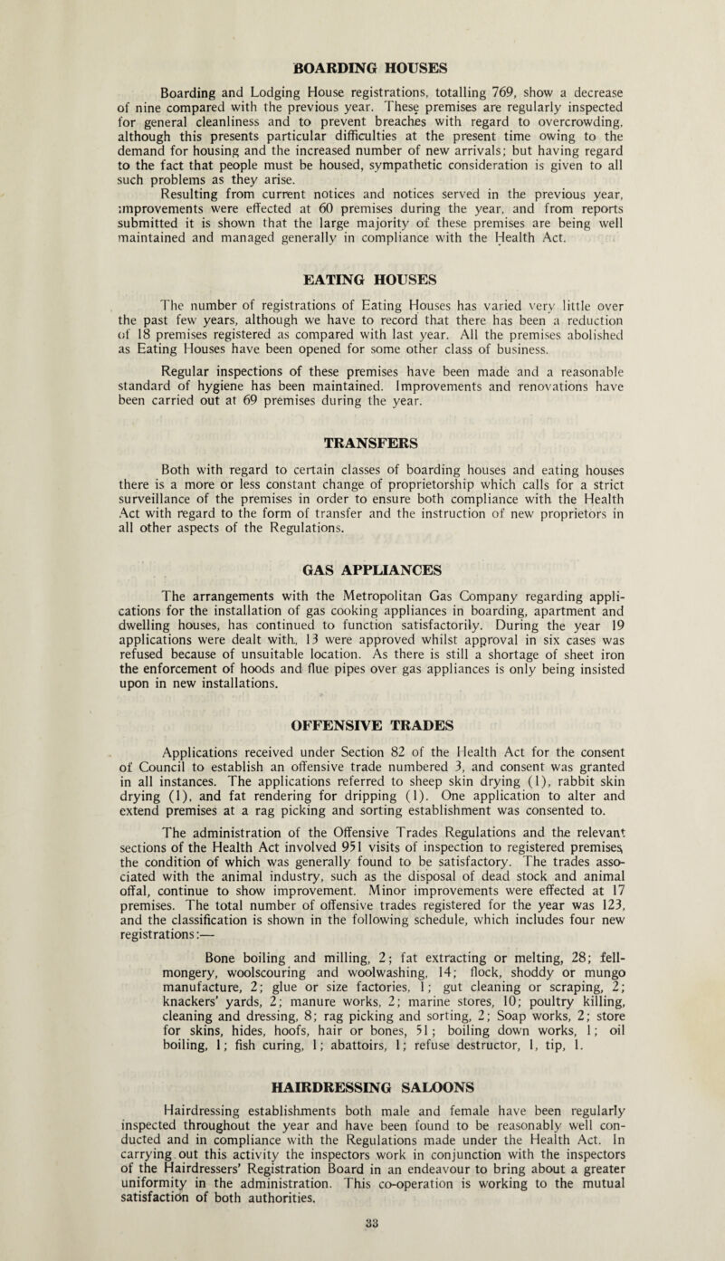 BOARDING HOUSES Boarding and Lodging House registrations, totalling 769, show a decrease of nine compared with the previous year. These premises are regularly inspected for general cleanliness and to prevent breaches with regard to overcrowding, although this presents particular difficulties at the present time owing to the demand for housing and the increased number of new arrivals; but having regard to the fact that people must be housed, sympathetic consideration is given to all such problems as they arise. Resulting from current notices and notices served in the previous year, improvements were effected at 60 premises during the year, and from reports submitted it is shown that the large majority of these premises are being well maintained and managed generally in compliance with the Health Act. EATING HOUSES The number of registrations of Eating Houses has varied very little over the past few years, although we have to record that there has been a reduction of 18 premises registered as compared with last year. All the premises abolished as Eating Houses have been opened for some other class of business. Regular inspections of these premises have been made and a reasonable standard of hygiene has been maintained. Improvements and renovations have been carried out at 69 premises during the year. TRANSFERS Both with regard to certain classes of boarding houses and eating houses there is a more or less constant change of proprietorship which calls for a strict surveillance of the premises in order to ensure both compliance with the Health Act with regard to the form of transfer and the instruction of new proprietors in all other aspects of the Regulations. GAS APPLIANCES The arrangements with the Metropolitan Gas Company regarding appli¬ cations for the installation of gas cooking appliances in boarding, apartment and dwelling houses, has continued to function satisfactorily. During the year 19 applications were dealt with., 13 were approved whilst approval in six cases was refused because of unsuitable location. As there is still a shortage of sheet iron the enforcement of hoods and flue pipes over gas appliances is only being insisted upon in new installations. OFFENSIVE TRADES Applications received under Section 82 of the Health Act for the consent of Council to establish an offensive trade numbered 3, and consent was granted in all instances. The applications referred to sheep skin drying (1), rabbit skin drying (1), and fat rendering for dripping (1). One application to alter and extend premises at a rag picking and sorting establishment was consented to. The administration of the Offensive Trades Regulations and the relevant sections of the Health Act involved 951 visits of inspection to registered premises, the condition of which was generally found to be satisfactory. The trades asso¬ ciated with the animal industry, such as the disposal of dead stock and animal offal, continue to show improvement. Minor improvements were effected at 17 premises. The total number of offensive trades registered for the year was 123, and the classification is shown in the following schedule, which includes four new registrations:— Bone boiling and milling, 2; fat extracting or melting, 28; fell- mongery, woolscouring and woolwashing, 14; flock, shoddy or mungo manufacture, 2; glue or size factories, 1; gut cleaning or scraping, 2; knackers' yards, 2; manure works, 2; marine stores, 10; poultry killing, cleaning and dressing, 8; rag picking and sorting, 2; Soap works, 2; store for skins, hides, hoofs, hair or bones, 51; boiling down works, 1; oil boiling, 1; fish curing, 1; abattoirs, 1; refuse destructor, 1, tip, 1. HAIRDRESSING SALOONS Hairdressing establishments both male and female have been regularly inspected throughout the year and have been found to be reasonably well con¬ ducted and in compliance with the Regulations made under the Health Act. In carrying out this activity the inspectors work in conjunction with the inspectors of the Hairdressers’ Registration Board in an endeavour to bring about a greater uniformity in the administration. This co-operation is working to the mutual satisfaction of both authorities.