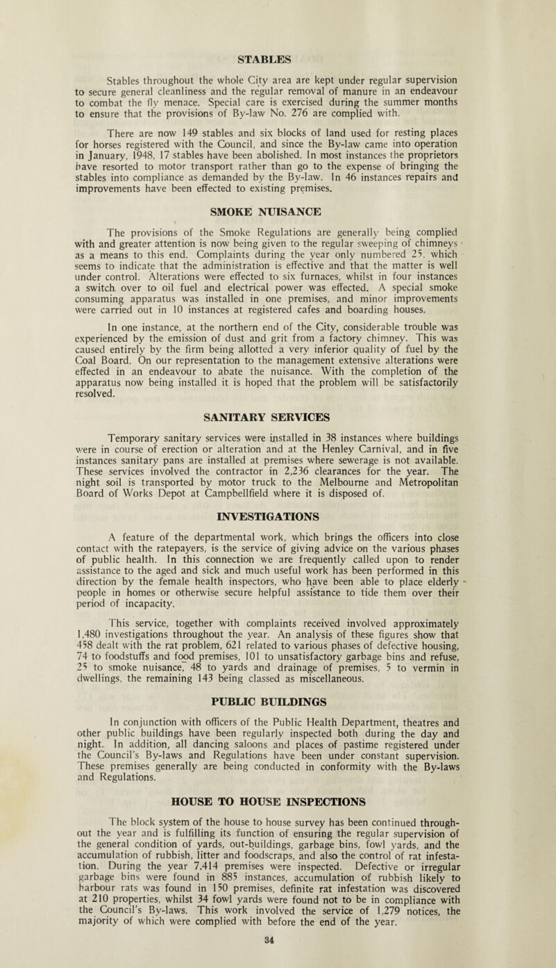 STABLES Stables throughout the whole City area are kept under regular supervision to secure general cleanliness and the regular removal of manure in an endeavour to combat the fly menace. Special care is exercised during the summer months to ensure that the provisions of By-law No. 276 are complied with. There are now 149 stables and six blocks of land used for resting places for horses registered with the Council, and since the By-law came into operation in January, 1948, 17 stables have been abolished. In most instances the proprietors have resorted to motor transport rather than go to the expense of bringing the stables into compliance as demanded by the By-law. In 46 instances repairs and improvements have been effected to existing premises. SMOKE NUISANCE The provisions of the Smoke Regulations are generally being complied with and greater attention is now being given to the regular sweeping of chimneys as a means to this end. Complaints during the year only numbered 25, which seems to indicate that the administration is effective and that the matter is well under control. Alterations were effected to six furnaces, whilst in four instances a switch, over to oil fuel and electrical power was effected. A special smoke consuming apparatus was installed in one premises, and minor improvements were carried out in 10 instances at registered cafes and boarding houses. In one instance, at the northern end of the City, considerable trouble was experienced by the emission of dust and grit from a factory chimney. This was caused entirely by the firm being allotted a very inferior quality of fuel by the Coal Board. On our representation to the management extensive alterations were effected in an endeavour to abate the nuisance. With the completion of the apparatus now being installed it is hoped that the problem will be satisfactorily resolved. SANITARY SERVICES Temporary sanitary services were installed in 38 instances where buildings were in course of erection or alteration and at the Henley Carnival, and in five instances sanitary pans are installed at premises where sewerage is not available. These services involved the contractor in 2,236 clearances for the year. The night soil is transported by motor truck to the Melbourne and Metropolitan Board of Works Depot at Campbellfield where it is disposed of. INVESTIGATIONS A feature of the departmental work, which brings the officers into close contact with the ratepayers, is the service of giving advice on the various phases of public health. In this connection we are frequently called upon to render assistance to the aged and sick and much useful work has been performed in this direction by the female health inspectors, who have been able to place elderly people in homes or otherwise secure helpful assistance to tide them over their period of incapacity. This service, together with complaints received involved approximately 1,480 investigations throughout the year. An analysis of these figures show that 458 dealt with the rat problem, 621 related to various phases of defective housing, 74 to foodstuffs and food premises, 101 to unsatisfactory garbage bins and refuse, 25 to smoke nuisance, 48 to yards and drainage of premises, 5 to vermin in dwellings, the remaining 143 being classed as miscellaneous. PUBLIC BUILDINGS In conjunction with officers of the Public Health Department, theatres and other public buildings have been regularly inspected both during the day and night. In addition, all dancing saloons and places of pastime registered under the Council’s By-laws and Regulations have been under constant supervision. These premises generally are being conducted in conformity with the By-laws and Regulations. HOUSE TO HOUSE INSPECTIONS The block system of the house to house survey has been continued through¬ out the year and is fulfilling its function of ensuring the regular supervision of the general condition of yards, out-buildings, garbage bins, fowl yards, and the accumulation of rubbish, litter and foodscraps, and also the control of rat infesta¬ tion. During the year 7.414 premises were inspected. Defective or irregular garbage bins were found in 885 instances, accumulation of rubbish likely to harbour rats was found in 150 premises, definite rat infestation was discovered at 210 properties, whilst 34 fowl yards were found not to be in compliance with the Council’s By-laws. This work involved the service of 1,279 notices, the majority of which were complied with before the end of the year.