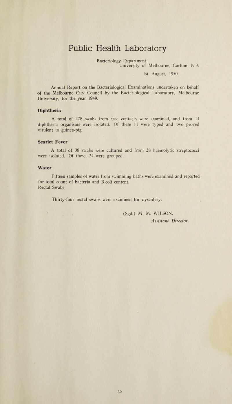 Public Health Laboratory Bacteriology Department, University of Melbourne, Carlton, N.3. 1st August, 1950. Annual Report on the Bacteriological Examinations undertaken on behalf of the Melbourne City Council by the Bacteriological Laboratory, Melbourne University, for the year 1949. Diphtheria A total of 278 swabs from case contacts were examined, and from 14 diphtheria organisms were isolated. Of these 11 were typed and two proved virulent to guinea-pig. Scarlet Fever A total of 38 swabs were cultured and from 28 haemolytic streptococci were isolated. Of these, 24 were grouped. Water Fifteen samples of water from swimming baths were examined and reported for total count of bacteria and B.coli content. Rectal Swabs Thirty-four rectal swabs were examined for dysentery. ' , (Sgd.) M. M. WILSON, Assistant Director.