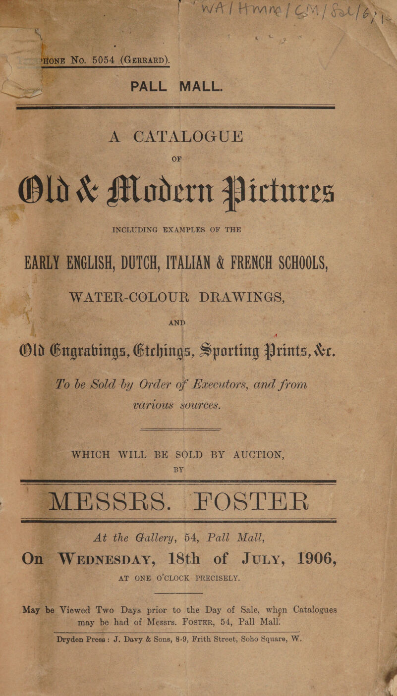      Lue ip HY mM are | F aM | ESL  « &amp; oe   La 1 Alodern 1) ictures R ENGLISH DUTCH, ITALIAN &amp; FRENOH SCHOOLS, ja 7 Y WATER. COLOUR DRAWINGS, AND ola ( Gagebings Gtchinas, Sporting Veints, Xe.        To le Sold by Order of Executors, and from va? Lous SOUYCES. _ WHICH WILL BE SOLD BY AUCTION, oo —o) By   Ae the Paine, 54, Pall Mall, Or WEDNESDAY, 18th of Jury, 1906, - AT ONE O'CLOCK PRECISELY. May be Viewed Two Date prior to the Day of Sale, when pists , may be had of Messrs. Foster, 54, Pall Mall: - Dryden Pies: J. Davy &amp; Sons, 8-9, Frith Street, Soho Square, W. i H  