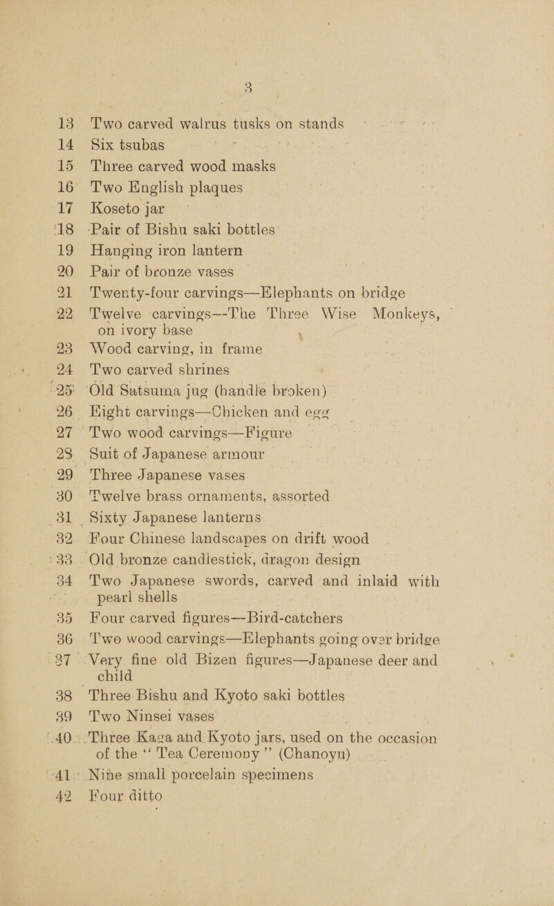 13 38 39 42 3 Two carved wairus tusks on stands Six tsubas Three carved wood oie Two English plaques Koseto jar Hanging iron lantern Pair of bronze vases | Twenty-four carvings—Hlephants on bridge Twelve carvings—-The Three Wise Monkeys, on ivory base ; Wood carving, in frame Two carved shrines | Old Satsuma jug (handle broken) Suit of Japanese armour — Three Japanese vases ‘'welve brass ornaments, assorted Two Japanese swords, carved and inlaid with pearl shells Four carved fioures—Bird- Siphan Two wood carvings—Elephants going over bridge child Three Bishu and Kyoto saki bottles Two Ninsei vases ener ee | Three Kaga and Kyoto jars, used on the occasion of the ‘‘ Tea Ceremony ” (Chanoyn) — Nine small porcelain specimens Four ditto