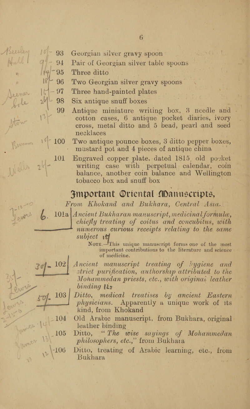 '~ 93 Georgian silver gravy spoon : 4 ~ 94. Pair of Georgian silver table spoons ity! 95 Three ditto ste Cate 4 96 'T'wo Georgian silver gravy spoons. | Is -97 Three hand-painted plates. | ae te YS 98 Six antique snuff boxes es hes , \o/ cotton cases, 6 antique pocket diaries, ivory } cross, metal ditto and 5 bead, pearl and seed 3 ecklaces i 100 Pwo antique pounce boxes, 3 ditto pepper boxes, a mustard pot and 4 pieces of antique china , 1l0OL Engraved copper plate. dated 1815, old povket 2¥\- writing case with perpetual. calendar, coin balance, another coin balance and Wellington tobacco box and snuff box Fmportant Oriental. aanuscripts, 7? From Khokand and Bukhara, Central Asva. age 4 10La| Ancient Bukharan manuscript, medicinal formula, : chiefly treating of coitus and concubitus, with  numerous curious receipts relating to the same subject 4 Norr.—This unique manuscript forms one of the most important contributions to the literature and science of medicine. zef 102) Ancient manuscript treating of lygiene and strict purification, authorship attributed to the | Mohammedan prvests, etc., ee orig¢unae Weather woe : binding tds 7 “ ev}. 103 | Ditto, medical treatises by ancient Eastern P + physicians. Apparently a unique work of its kind, from Khokand -104 Old Arabic manuscript, from Soon, original | leather binding \.105 Ditto, ““ The wise sayings of Mohammedan \5\ philosophers, ete.,” from Bukhara Bukhara 