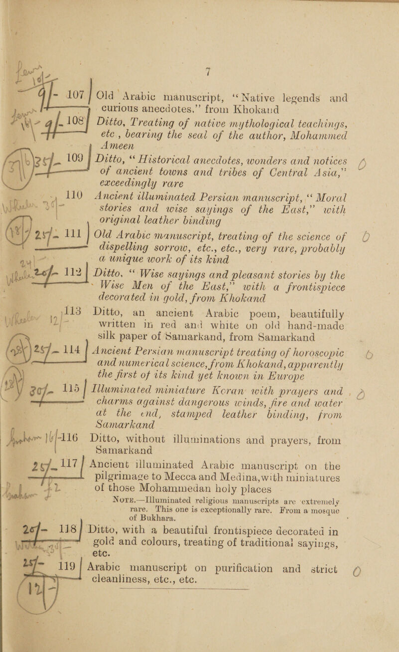 ~} Old Arabic manuscript, ‘‘ Native legends and curious anecdotes,” from Khokaud Ditto, Treating of native mythological teachings, etc., bearing the seal of the author, Mohguimed Ameen \2ef 109 | Ditto, ‘ Historical anecdotes, wonders and notices of ancient towns and tribes of Central Asia,” exceedingly rare ., 110 Ancient illuminated Persian manuscript, “ Moral 1s stories and wise sayings of the East,” with original leather binding  —_ dispelling sorrow, etc., etc., very rare, probably a unique work of its kind ‘2¢- 112 Ditto, “ Wise sayings and pleasant stories by the Wise Men of the East,” with a frontispiece _ decorated in gold, from Khokand sariiber in red and white on old hand-made and numerical science, from Khokand, apparently the first of its kind yet known in Europe j i charms against dangerous winds, fire and wate) at the end, stamped leather binding, from Samarkand . Ditto, without illuminations and prayers, from Samarkand ; Ancient illuminated Arabic manuscript on ‘ite pilgrimage to Mecca and Medina, with miniatures of those Mohammedan holy places Norz.—Illuminated religious manuscripts are ‘extremely rare. This one is exceptionally rare. From a mosque of Bukhara. Ditto, with a beautiful frontispiece decorated in gole and colours, treating of traditional sayings, etc. Arabic manuscript on purification and_ strict cleanliness, etc., etc.   C&gt;