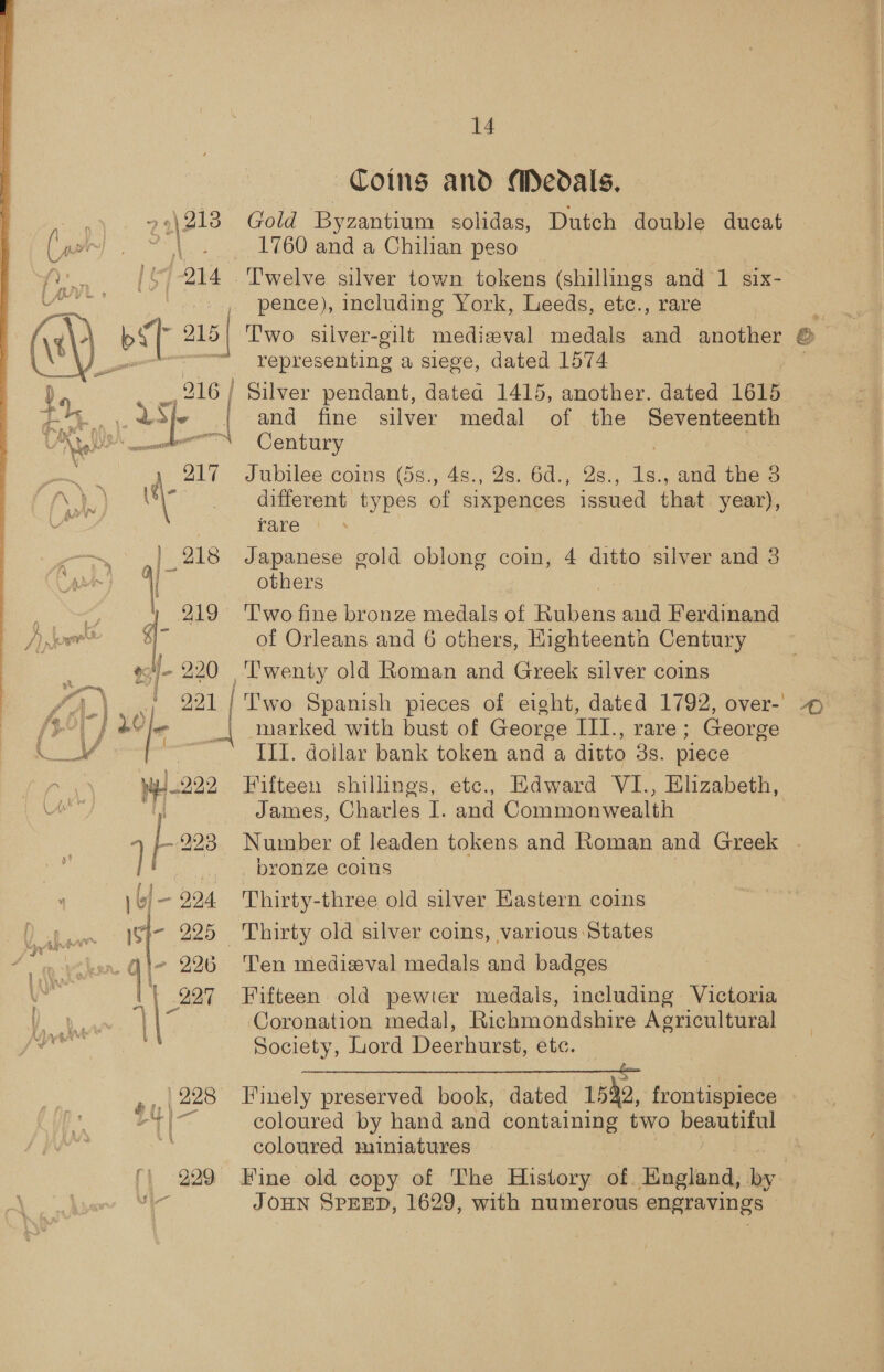  oy 4 | (ioe ef- 220 \ bl — 224 f = 225 q\- 226 14 Coins and Medals. Gold Byzantium solidas, Dutch double ducat 1760 and a Chilian peso pence), including York, Leeds, etc., rare representing a siege, dated 1574 and fine silver medal of the Seventeenth Century uke Jubilee coins (5s., 4s., 2s. 6d., 2s., 1s., and the 3 different types of sixpences issued that year), rare Japanese gold oblong coin, 4 ditto silver and 3 others 'T'wo fine bronze medals of Hnbaug and Ferdinand of Orleans and 6 others, Highteeath Century marked with bust of George III., rare; George III. dollar bank token and a ditto 3s. piece Fifteen shillings, etc., Edward VI., Elizabeth, James, Charles I. and Commonweaith - bronze coins Thirty-three old silver Kastern coins Thirty old silver coins, various States Ten medizval medals and badges Fifteen old pewier medals, including Victoria Coronation medal, Richmondshire Agricultural Society, Lord Deerhurst, 6tc, | coloured by hand and containing two besoin coloured miniatures &gt;