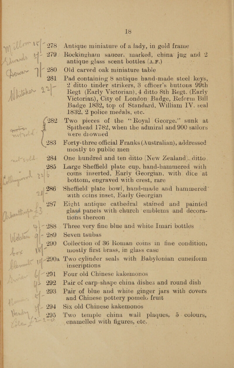 “ a) 290 991 292, 294 me Antique miniature of a lady, in gold frame antique glass scent bottles (A. Boy Old carved oak miniature table Pad containing § antique hand-made steel: bes | 2 ditto tinder strikers, 8 ofticer’s buttons 99th Regt (Karly Victorian), 4 ditto 8th Regt. (arly Victorian), City of London Badge, Reform Bill Badge 1882, top of Standard, William IV. seal 1832, 2 police medals, etc. Two. pieces of the ‘‘ Royal George.” sti: at Spithead 1782, when the admiral and 900 sailors — were diowned | Forty-three official Franks (Australian), addressed mostly to public men One hundred and ten ditto (New Zealand). due. Large Sheftield plate cup, hand-hainmered with coins inserted, Karly Georgian, with dice at bottom, engraved with crest, rare Shetheld plate bowl, hand-made and hammered’ with ccins inset, Barly Georgian Hicht antique cathedral stained and “painted glass panels with church | emblems and decora- tions thereon : | Three verv fine blue and witha: Imari bottles Seven tsubas Collection of 86 Roman coins in fine condition, mostly first brass, in glass case ‘T'wo cylinder seals with Babylonian cuneiform inscriptions Four old Chinese kakemonos oe Pair of carp-shape china dishes and round dish Pair of blue and white ginger jars with covers and Chinese pottery pomelo fruit _ Six old Chinese kakemonos Two temple china wall plaques, B. colours, enamelled with figures, etc.