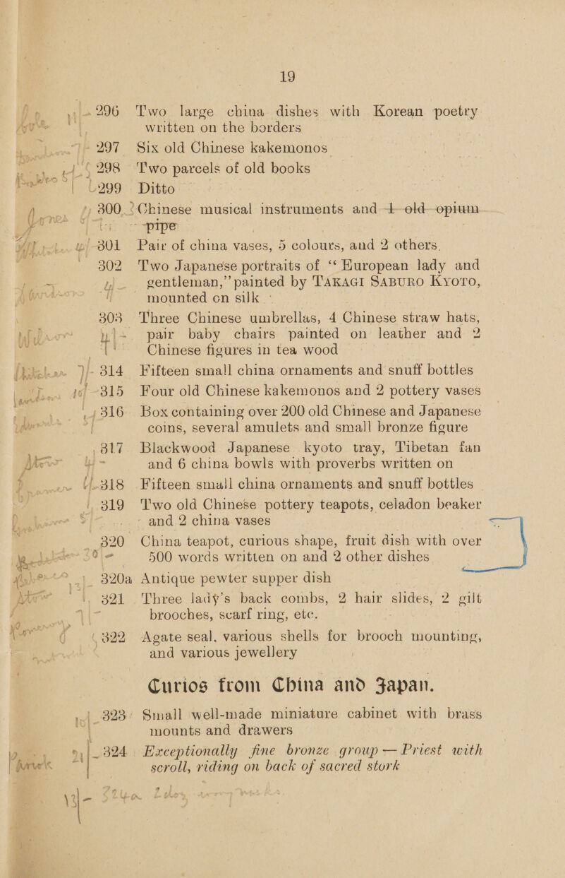 3l7 4.318 Lolo p20 Ah 391 19 Two large china dishes with Korean poetry written on the borders Six old Chinese kakemonos Two parcels of old books Ditto — Pair of china vases, 5 colours, and 2 others T'wo Japanese portraits of ‘‘ Huropean lady and gentleman,” painted by TAKAGI SABURO Kyoro, mounted on silk Three Chinese umbrellas, 4 Chinese straw hats, pair baby chairs painted on leather and 2 Chinese figures in tea wood Fifteen small china ornaments and snuff bottles Four old Chinese kakemonos and 2 pottery vases Box containing over 200 old Chinese and Japanese coins, several amulets and small bronze figure Blackwood Japanese kyoto tray, Tibetan fan and 6 china bowls with proverbs written on Fifteen smull china ornaments and snuff bottles | T'wo old Chinese pottery teapots, celadon beaker China teapot, curious shape, fruit dish with over 500 words written on and 2 other dishes Antique pewter supper dish Three lady’s back combs, 2 hair slides, 2 gilt brooches, scarf ring, ete. Agate seal, various shells for brooch mounting, and various jewellery Curios from China and Japan. mounts and drawers Exceptionally fine bronze group — Priest with scroll, riding on back of sacred stork 