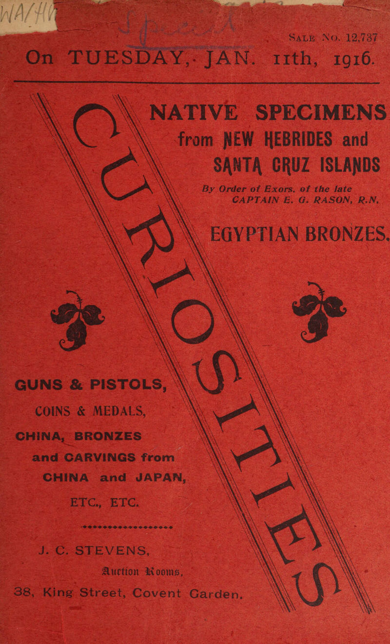 5 7 hire  4 Sere te ait * ange On TUESD ¥ oe SALE No. 12-737 Y&lt;TAN; tith;, 1916.   \\ NATIVE SPECIMENS \. from NEW HEBRIDES and “\ SANTA GRUZ ISLANDS By Order of Exors. ef the fate CAPTAIN EE. G: RASON, R.N, \ EGYPTIAN BRONZES. t t 1 he ie 1 r ae 5 ea = Dae S t\. \ XY ‘ : ea + BRS ty » \ er rt i ‘A AE Nae 1 i RY eh, ae ak x \ \ \ GA Ua ey FALUN Re ra 1 rm Yel re re YE i r \ t yak te) Se: AECL rh Wee UN se \ “a 1 ER UY Sea va ay io Ea 5. } ey) GUNS &amp; PISTOLS, ‘\\ COINS &amp; MEDALS, \ CHINA, BRONZES and CARVINGS from CHINA and JAPAN,        EC. BIG, *FRBPPSOCSCOPSSCPSSSCOLSED J. C STEVENS, Auction mW oonis,