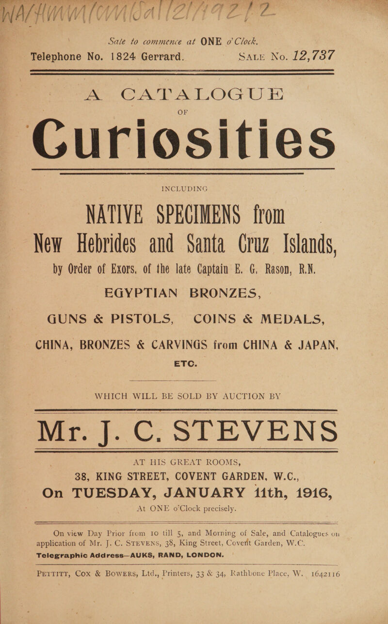 Sale to commence at ONE o’ Clock. em CATALOGUE | &amp; o e i Guriosities NATIVE SPECIMENS from New Hebrides and Santa Cruz Islands, by Order of Exors, of the late Captain E. G. Rason, RN. EGYPTIAN BRONZES, | GUNS &amp; PISTOLS, COINS &amp; MEDALS, CHINA, BRONZES &amp; CARVINGS from CHINA &amp; JAPAN, ETC.   WHICH WILL BE SOLD BY AUCTION BY Mr. J.C. STEVENS AT HIS GREAT ROOMS, 38, KING STREET, COVENT GARDEN, W.C., On TUESDAY, JANUARY fith, 1916, At ONE o Clock precisely.    On view Day Prior from 1o till 5, and Morning of Sale, and Catalogues on application of Mr. J. C. STEVENS, 38, King Street, Coverit Garden, W.C. Telegraphic Address—AUKS, RAND, LONDON. ~    Pettitt, Cox &amp; Bowers, Ltd., Printers, 33 &amp; 34, Rathbone Place, W. 1642116