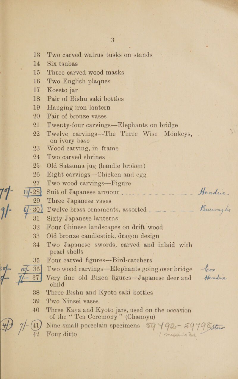 13 14 15 16 17 18 19 20) 21 22 23 24 25 26 O2 33 o4 a if. 36 (— 27] 38 39 40 | ie 3 Two carved walrus tusks on stands Six tsubas Three carved wood masks Two English plaques Koseto jar Pair of Bishu saki bottles Hanging iron lantern Pair of bronze vases Twenty-four carvings—Elephants on bridge Twelve carvings—--The Three Wise Monkeys, on ivory base Wood carving, in frame T'wo carved shrines Old Satsuma jug (handle broken) Hight carvings—Chicken and egg Two wood carvings—F igure UPOm ca PaNese APOVOUN! ve a ee Hendics, Three Japanese vases Twelve brass ornaments, assorted — . — — — Parnows he Sixty Japanese lanterns Four Chinese landscapes on drift wood Old bronze candlestick, dragon design Two Japanese swords, carved and inlaid with pearl shells Four carved fisures—Bird-catchers ''wo wood carvings—Hlephants going over bridge box Ee oearr old Bizen figures—Japanese deerand Aendue chi : Three Bishu and Kyoto saki bottles Two Ninsei vases Three Kaga and Kyoto ] jars, used on fain occasion of the ‘‘ Tea Ceremony ”’ (Chanoyu) Nine small porcelain specimens St Y¥92,- SOYGS Four ditto | | / x! WoaLee US Dee: