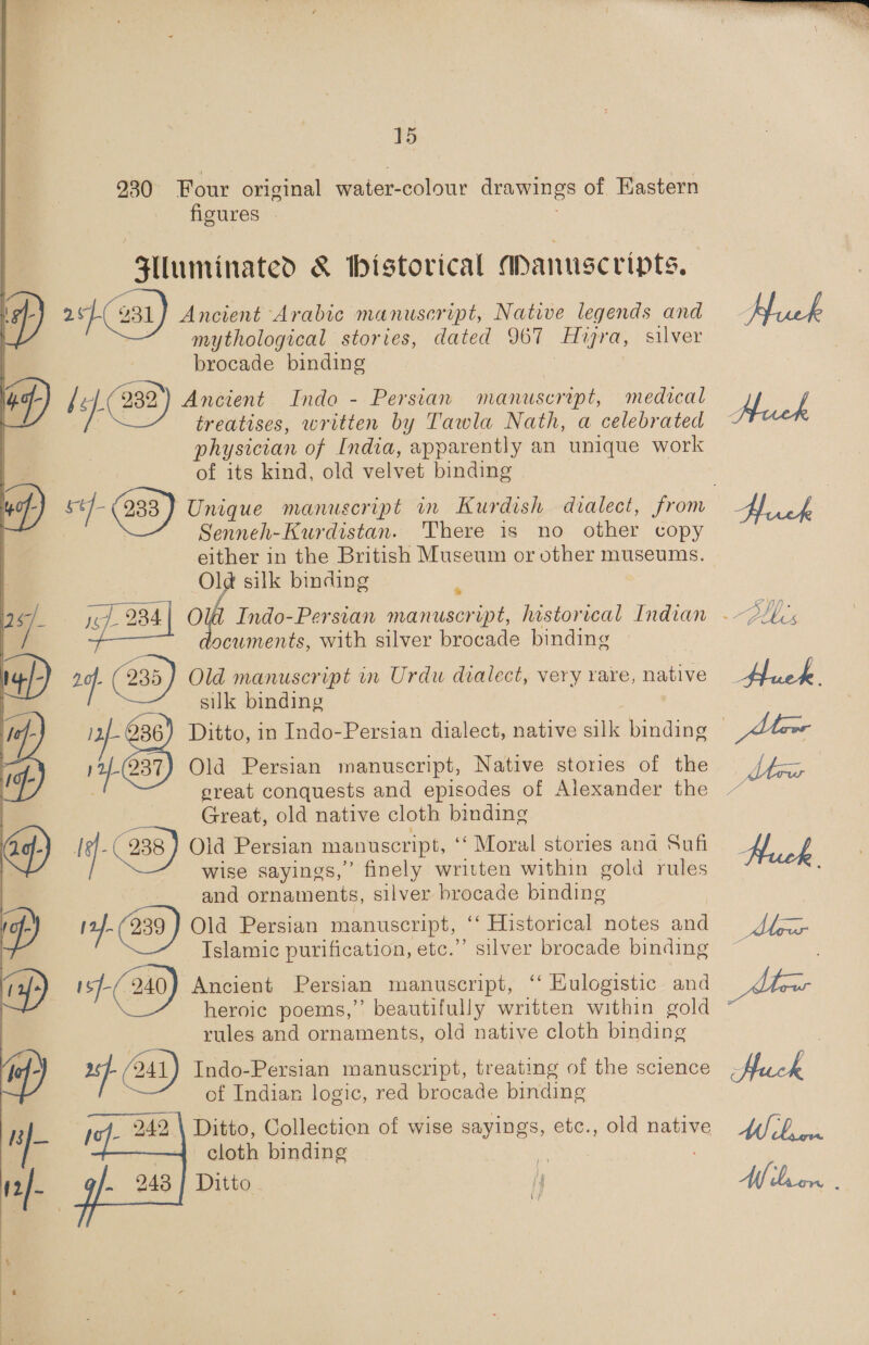 230 Four original water-colour drawings of Hastern figures Slluminated &amp; historical Apanuscripts, 2] 931) Ancient Arabic manuscript, Native legends and mythological stories, dated 967 Hizra, silver brocade binding ) by) 232) Ancient Indo - Persian manuscrept, medical | treatises, written by Tawla Nath, a celebrated physician of India, apparently an unique work of its kind, old velvet binding fos | 38) Unique manuscript im Kurdish dialect, from 3 Senneh-Kurdistan. There is no other copy pa in the British Museum or other museums. silk binding cuments, with silver brocade binding 2q aa Old manuscript in Urdu dialect, very rare, native silk binding | 11. Old Persian manuscript, Native stories of the great conquests and episodes of Alexander the Great, old native cloth binding Iq. 238 ) Old Persian manuscript, ‘‘ Moral stories anda Sufi wise sayings,” finely written within gold rules and ornaments, silver brocade binding 14f-(239) Old Persian manuscript, ‘‘ Historical notes and Islamic purification, etc.” silver brocade binding yas 240} Ancient Persian manuscript, ‘‘ Eulogistic and heroic poems,” beautifully written within gold rules and ornaments, old native cloth binding bee , Indo-Persian manuscript, treating of the science of Indian logic, red brocade binding Ditto, Collection of wise sayings, etc., old native cloth binding . 243] Ditto | I   M bree Nf lor