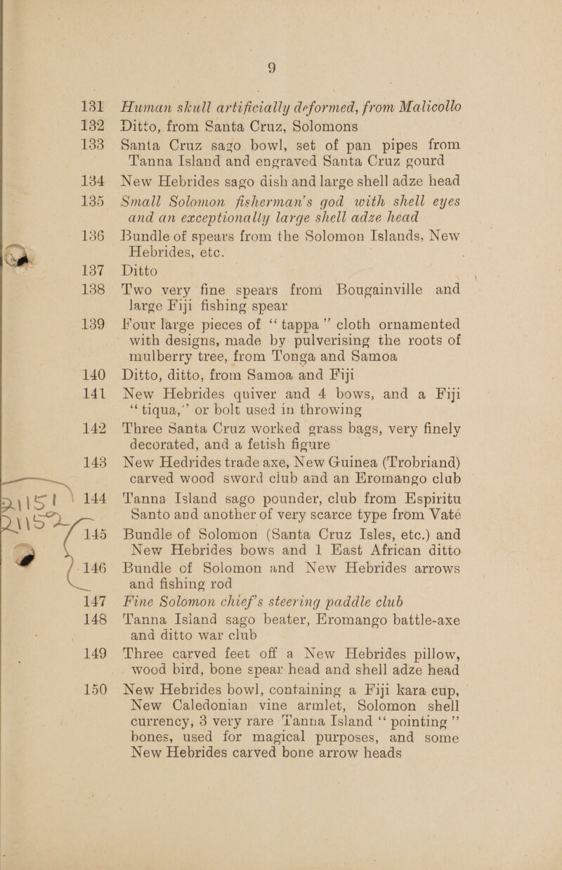 132 133 134 135 136 137 138 139 140 141 149 150 G Ditto, from Santa Cruz, Solomons Tanna Island and engraved Santa Cruz gourd New Hebrides sago dish and large shell adze head Small Solomon fisherman's god with shell eyes and an exceptionally large shell adze head Bundle of spears from the Solomon Islands, New Hebrides, etc. Ditto Two very fine spears from Bougainville and Jarge Fiji fishing spear Hour large pieces of “‘ tappa”’ cloth ornamented with designs, made by pulverising the roots of mulberry tree, from Tonga and Samoa New Hebrides quiver and 4 bows, and a Fiji “‘tiqua,’ or bolt used in throwing Three Santa Cruz worked grass bags, very finely decorated, and a fetish fioure New Hedrides trade axe, New Guinea (‘Trobriand) carved wood sword club and an HKromango club Tanna Island sago pounder, club from Espiritu Santo and another of very scarce type from Vaté Bundle of Solomon (Santa Cruz Isles, etc.) and New Hebrides bows and 1 East African ditto Bundle of Solomon and New Hebrides arrows and fishing rod Fine Solomon chief's steering paddle club Tanna Isiand sago beater, Eromango battle-axe and ditto war club Three carved feet off a New Hebrides pillow, New Hebrides bowl, containing a Fiji kara cup, New Caledonian vine armlet, Solomon shell currency, 3 very rare ‘Lanna Island “ pointing ”’ bones, used for magical purposes, and some New Hebrides carved bone arrow heads