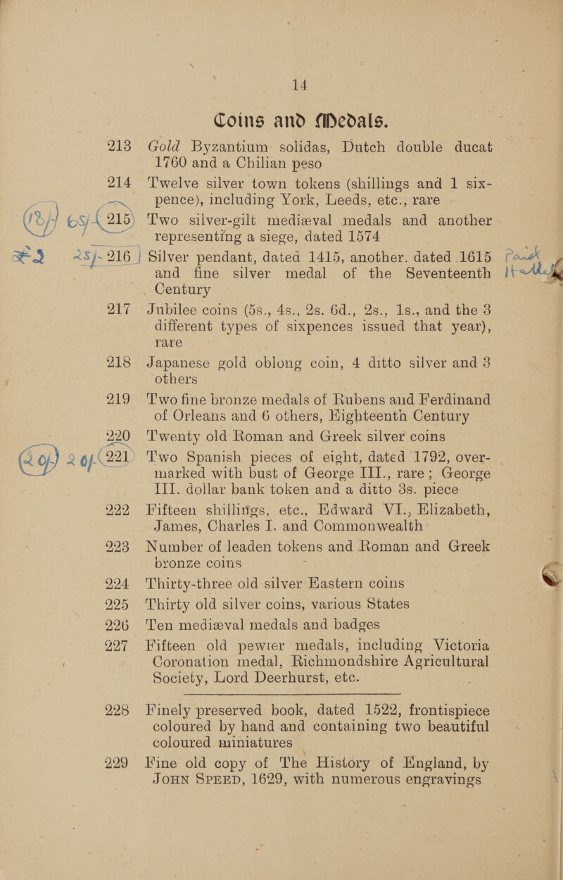 214 ey} og 14 Coing and Medals. 1760 and a Chilian peso T'welve silver town tokens (shillings and 1 six- pence), including York, Leeds, etc., rare Two silver-gilt medizval medals and another representing a siege, dated 1574 217 218 219 L of) 2 op-(22)) 222 224 225 226 227 228 229 and fine silver medal of the Seventeenth Jubilee coins (58., 4s., 2s. 6d., 2s., 1s., and the 3 different types of sixpences issued that year), rare Japanese gold oblong coin, 4 ditto silver and 3 others i T'wo fine bronze medals of Rubens and Ferdinand Twenty old Roman and Greek silver coins marked with bust of George III., rare; George III. dollar bank token and a ditto 3s. piece Fifteen shillivgs, ete., Edward VI., Elizabeth, James, Charles I. and Commonwealth Number of leaden tokens and Roman and Greek bronze Colns ; , Thirty-three old silver Hastern coins Thirty old silver coins, various States Ten medieval medals and badges. Fifteen old pewter medals, including Victoria Coronation medal, Richmondshire Agricultural Society, Lord Deerhurst, etc. Finely preserved book, dated 1522, frontispiece coloured by hand-and containing two beautiful coloured miniatures _ | Fine old copy of The History of England, by JOHN SPEED, 1629, with numerous engravings [rab