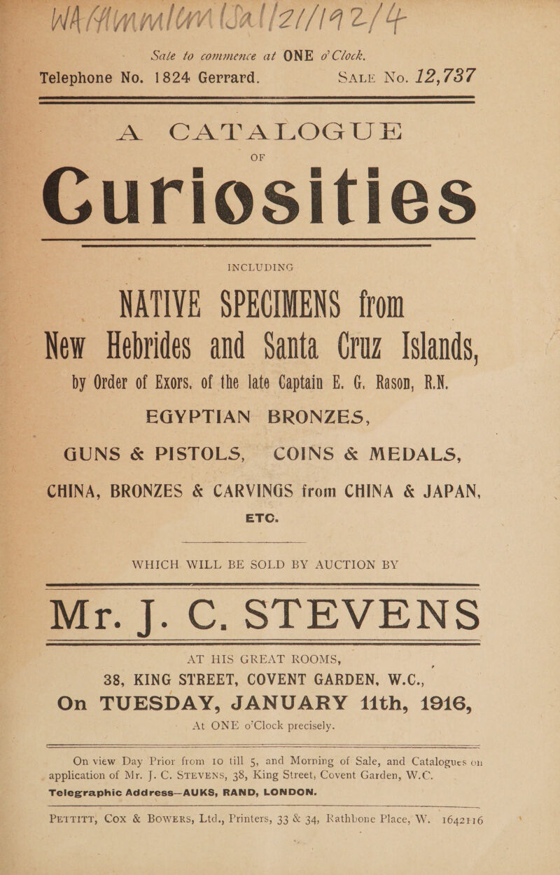 Sale to commence at ONE o’ Clock. Telephone No. 1824 Gerrard. Sate No. 12,737 A CATALOGU TE: Curiosities INCLUDING NATIVE SPECIMENS from New Hebrides and Santa Cruz Islands, by Order of Exors, of the late Captain E. G. Rason, RN. EGYPTIAN BRONZES, GUNS &amp; PISTOLS, COINS &amp; MEDALS, CHINA, BRONZES &amp; CARVINGS from CHINA &amp; JAPAN, | ETC.  WHICH. WILL BE SOLD BY AUCTION BY Mr. J. C. STEVENS AT HIS GREAT ae | 38, KING STREET, COVENT GARDEN, W.C., On TUESDAY, JANUARY ith, 1916, At ONE o’Clock precisely.       On view Day Prior from to till 5, and Morning of Sale, and Catalogues on application of Mr. J. C. STEVENS, 38, King Street, Covent Garden, W.C. Telegraphic Address—AUKS, RAND, LONDON. PETTITT, Cox &amp; BOWERS, Ltd., Printers, 33 &amp; 34, Rathbone Place, W. 1642416