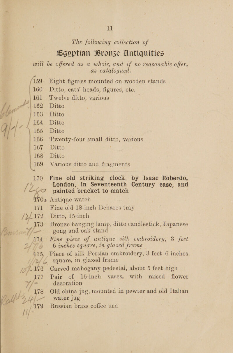 The following collection of Egyptian Bronze Antiquities will be offered as a whole, and wf no reasonable offer, as catalogued. (159 Hight figures mounted on wooden stands /160 Ditto, cats’ heads, figures, etc. ,,, 161 Twelve ditto, various r\162 Ditto 1168 Ditto |, | 164 Ditto \ 165_-: Ditto 166 Twenty-four small ditto, various | 167. Ditto , 168 Ditto | 169 Various ditto and fragments   170 Fine oid striking aioale by Isaac Roberdo, Zz. London, in Seventeenth Century case, and “2 painted bracket to match 70a Antique watch 171 Fine old 18-inch Benares tray /}172 Ditto, 15-inch 173 Bronze hanging lamp, ditto candlestick, Japanese 7/-- gong and oak stand 174 Fine piece of antique suk embroidery, 3 feet PB /, 6 inches square, in glazed frame 175, Piece of silk Persian embroidery, 3 feet 6 inches ///2f€ square, in glazed frame NWS Tu VWi6_ Carved mahogany pedestal, about 5 feet high ~ if 7 Pair of 16-inch Vases, with raised flower 7/7 decoration d 178 Old china jug, mounted in pewter and old Italian fj water jug 7 179 Russian brass coffee urn LF 2 I