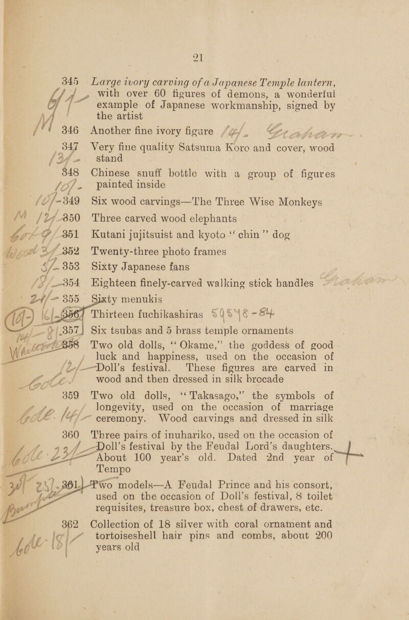 345 Large ivory carving of a Japanese Temple lantern, Si} .» With over 60 figures of demons, a wonderful bof 7 example of Japanese workmanship, signed by AA the artist | “¢ 346 Another fine ivory figure /g/, &amp;r 347 ~«~Very fine quality Satsuma Koro and cover, , wood af. . stand | 3848 Chinese snuff bottle with a group of figures //3f, painted inside 4 /d}/- 349 Six wood carvings—The Dhivee Wise Monkeys / 27850 Three carved wood elephants i ~@ 351 Kutani jujitsuist and kyoto “ chin” dog Lf 352 Twenty-three photo frames | $f 353 Sixty Japanese fans : | 354 Eighteen finely-carved walking stick handles ~ 2-//— 355 Sixty menukis | ¢ [of 56) Thirteen fuchikashiras 34 cy bs Sy. 2/357] Six tsubas and 5 brass oe ornaments Two old dolls, ‘‘Okame,” the goddess of good , / luck and happiness, used on the occasion of -/.Doll’s festival. These figures are carved in wood and then dressed in silk brocade 359 Two old dolls, ‘‘Takasago,” the symbols of 40 ff longevity, used on the occasion of marriage “(47 -— ceremony. Wood carvings and dressed in silk    a Three pairs of inuhariko, used on the occasion of Jf, 924 -Poll’s festival by the Feudal Lord’s daughters. | OZ ie “About 100 year’s old. Dated 2nd year of © Tempo et) Za POL {fF 362 Collection of 18 silver with coral ornament and ‘-.'¢ # tortoiseshell hair pins and combs, about 200 “ years old  “VO models—A Feudal Prince and his consort, used on the occasion of Doll’s festival, 8 toilet requisites, treasure box, chest of drawers, ete. 