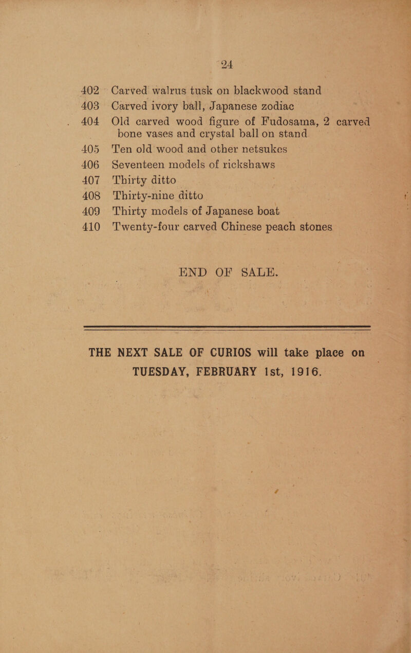 402 403 404 405 406 407 408 409 410 24 Carved walrus tusk on blackwood stand — Carved ivory ball, Japanese zodiac Old carved wood figure of Fudosama, y) carved bone vases and erystal ball on stand Ten old wood and other netsukes Seventeen models of rickshaws Thirty ditto Thirty-nine ditto Thirty models of Japanese boat Twenty-four carved Chinese peach stones END OF SALE. TUESDAY, FEBRUARY Ist, 1916.