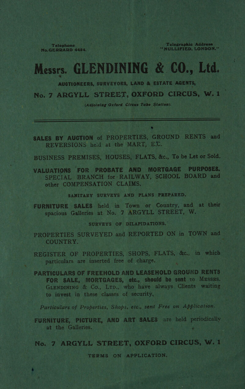 ; Telephone ih een ‘V kOe Hen Welneekonia saitaceun . Messrs. GLENDINING &amp; CO, Ltd. , AUCTIONEERS, SURVEYORS, LAND &amp; ESTATE AGENTS, No. 7 ARGYLL STREET, OXFORD CIRCUS, W.1 (Adjoining Oxford Cireus Tube Station).   cae SALES BY AUCTION of PROPERTIES, GROUND RENTS and REVERSIONS: held at the MART, E.C. BUSINESS PREMISES, HOUSES, F LATS, &amp;c., To be Let « or r Sold. VALUATIONS ‘FOR PROBATE AND MORTGAGE PURPOSES. SPECIAL BRANCH for: RAILWAY, SCHOOL BOARD and other COMPENSATION CLAIMS. ae, SANITARY SURVEYS AND PLANS PREPARED. spacious Galleries at No. 7 ARGYLL STREET, W. SURVEYS OF DILAPIDATIONS.’ PROPERTIES SURVEYED and REPORTED ON in TOWN and COUNTRY. - - particulars are inserted free of charge. 4 PARTICULARS OF FREEHOLD AND LEASEHOLD GROUND RENTS FOR SALE, MORTGAGES, etc., should be sent to. Messrs. to invest in these classes of security, | Particulars of Properties, Bier es etc., Bert Pree on Application at the Galleries. . x) can ae TER MS ON APPLICATION. vont } he : . jes ie Xt ¥ #-, . ah ee eae yr Reena Ayah agai NL Ope REE Fagt} i ” be ge hee Moe Ue dante 7 ee Rie a Pe