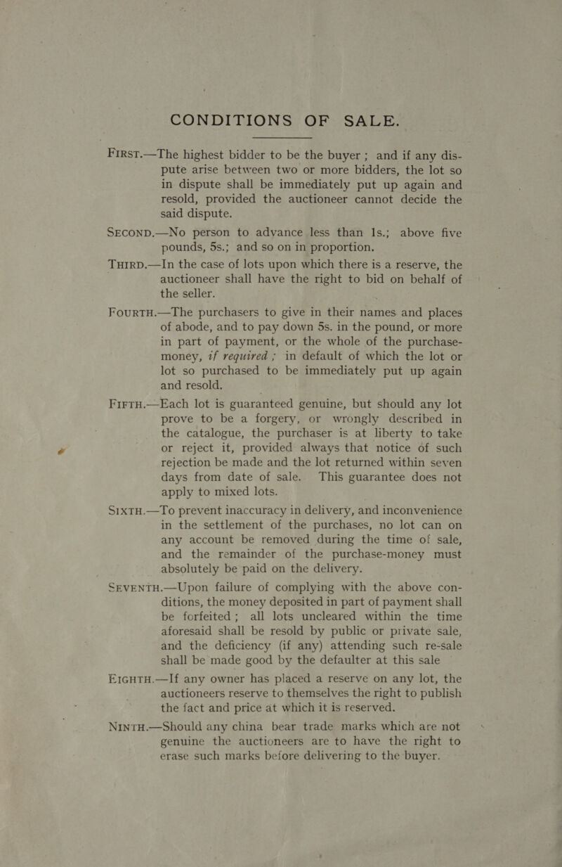 CONDITIONS OF SALE. First.—The highest bidder to be the buyer ; and if any dis- pute arise between two or more bidders, the lot so in dispute shall be immediately put up again and resold, provided the auctioneer cannot decide the said dispute. SEcOND.—No person to advance less than ls.; above five pounds, 5s.; and so on in proportion. TuHIRD.—In the case of lots upon which there is a reserve, the auctioneer shall have the right to bid on behalf of the seller. FourTH.—The purchasers to give in their names. and places of abode, and to pay down 5s. in the pound, or more in part of payment, or the whole of the purchase- money, ?f reguired ; in default of which the lot or lot so purchased to be immediately put up again and resold. FirtH.—Each lot is guaranteed genuine, but should any lot prove to be a forgery, or wrongly described in the catalogue, the purchaser is at liberty to take or reject it, provided always that notice of such rejection be made and the lot returned within seven days from date of sale.. This guarantee does not apply to mixed lots. S1xtH.—To prevent inaccuracy in delivery, and inconvenience in the settlement of the purchases, no lot can on any account be removed during the time of sale, and the remainder of the purchase-money must absolutely be paid on the delivery. SEVENTH.—Upon failure of complying with the above con- ditions, the money deposited in part of payment shall be forfeited; all lots uncleared within the time aforesaid shall be resold by public or private sale, and the deficiency (if any) attending such re-sale shall be made good by the defaulter at this sale E1cHtH.—If any owner has placed a reserve on any lot, the auctioneers reserve to themselves the right to publish the fact and price at which it is reserved. NintH.—Should any china bear trade marks which are not genuine the auctioneers are to have the right to erase such marks before delivering to the buyer.