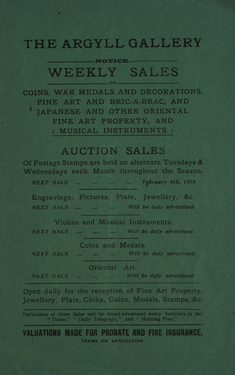 2 THE E ARGYLL G. GALLE RY ee “WEEKLY. SALES:  FINE ART AND BRIC-A-BRAC, AND -} JAPANESE AND OTHER ORIENTAL FINE ART PROPERTY, AND ; MUSICAL INSTRUMENTS : AUCTION SALES. a Of Postage Stamps are held on alternate cadays &amp; | Wednesdays each Month throughout the Season, oe Thy NEXT LOPS c) ons ye RN a (February 4th, 1919. Sees, Pictures, Plate, jewellery, &amp;e. NEXT SHERG ie Un hed Will be duly advertised.  Violins and Musical Instruments. NEXT SALE vce tee wee | Will be duly advertised. pie | Coins and Medals. VONBNT: SALE i ail. ens ee Will be duly advertised. WE Ronen Oriental pe + NEXT SALE oie. seo HL Be duly advertised. anal   ! Once daily for the Paice nti of Hine Art ‘Property, ae dE WEE, Plate, otticn Coins, Medals, Stamps, ,   pe TERMS ON APPLICATION