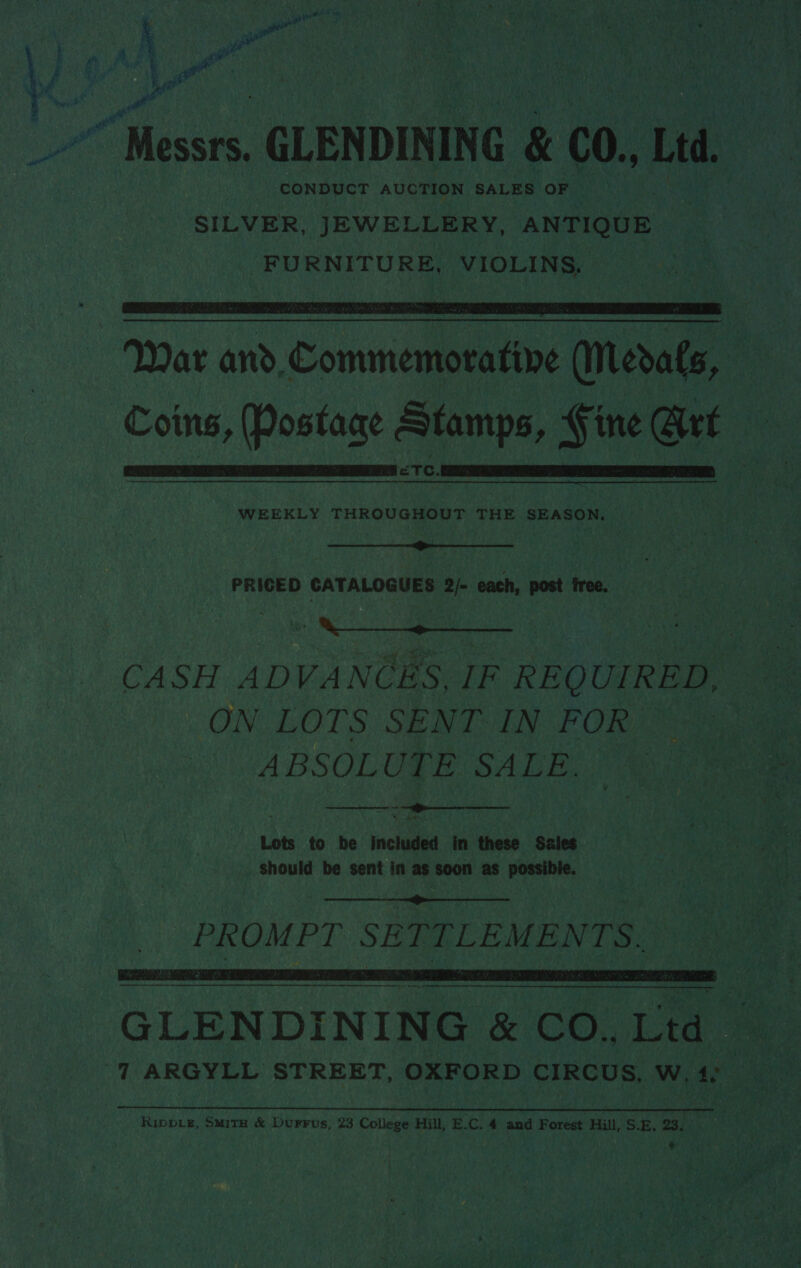  | CONDUCT AUCTION SALES ee os te | - ae SILVER, JEWELLERY, ANTIQUE | ie ‘FURNITURE, VIOLINS, a 7 Le a% 2 + by - “44S hae 5 i < &amp; D AnD nee . . a a * a “s  Coins, Posiiane Pri § ine @rt ue . ETC. Me a ih ern peen ih osnee oes   WEEKLY THROUGHOUT THE SEASON. 7  PRIGED CATALOGUES 2/- each, post free. dL Soa CASH ADVANCES, IF REQ UIRED, ag ON LOTS SENT IN FOR oot — ABSOLU TE ‘SA LE. Ea “oe ~~ Lots to be included in these Sales _ Should be sent in ae ae as possible. Wie a oe Rae 8    PROMPT SE TTLEMENTS. St  GLENDINING &amp; CO., 7 eos ‘7 ARGYLL STREET, OXFORD CIRCUS. w, 40 ae oe ip meh ig < ey ant oe 