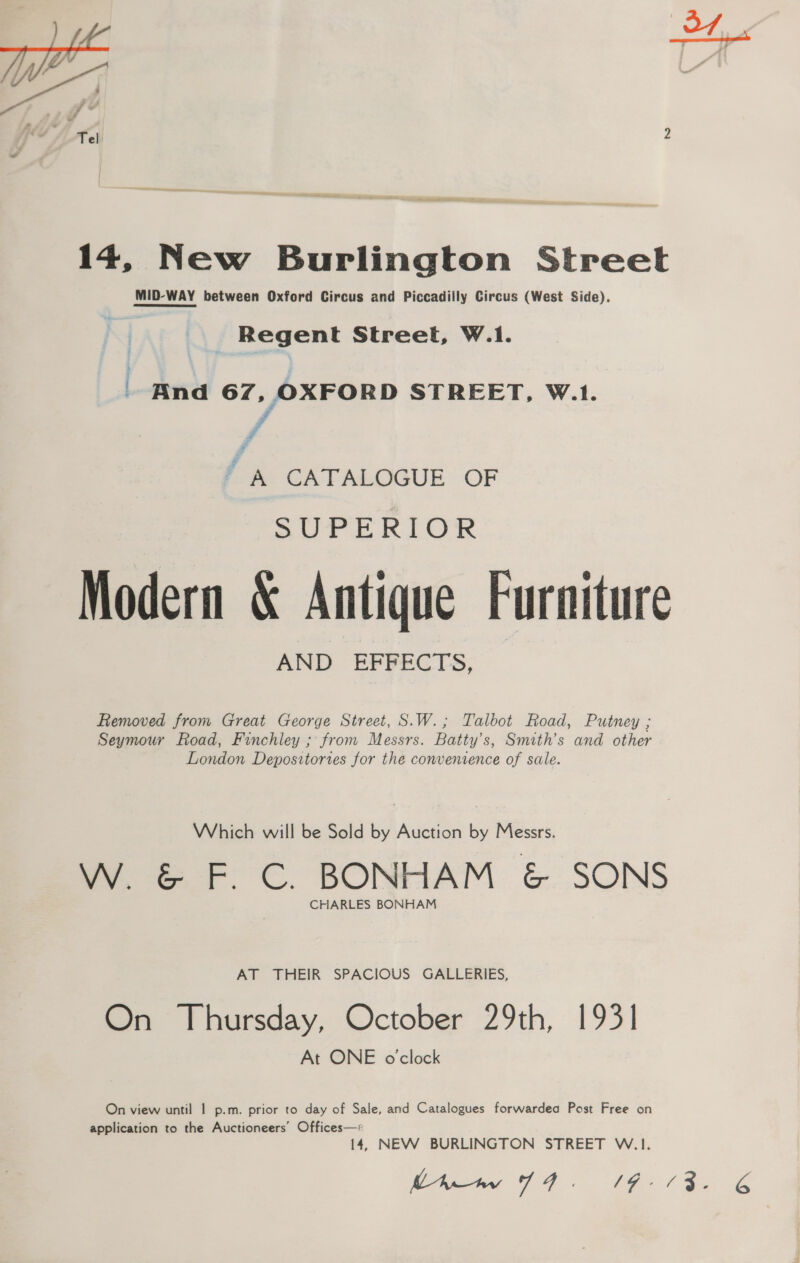 14, New Burlington Street MID-WAY between Oxford Circus and Piccadilly Circus (West Side). | Regent Street, W.1. And 67, OXFORD STREET, W.1. F e CATALOGUE OF SUPERIOR Modern &amp; Antique Furniture AND EFFECTS, Removed from Great George Street, S.W.; Talbot Road, Putney ; Seymour Road, Finchley ; from Messrs. Batty’s, Smith’s and other London Depositories for the convenience of sale. Which will be Sold by Auction by Messrs. W. &amp; F. C. BONHAM &amp; SONS CHARLES BONHAM AT THEIR SPACIOUS GALLERIES, On Thursday, October 29th, 1931 At ONE o'clock On view until 1 p.m. prior to day of Sale, and Catalogues forwardea Post Free on application to the Auctioneers’ Offices—* 14, NEW BURLINGTON STREET W.1. 6