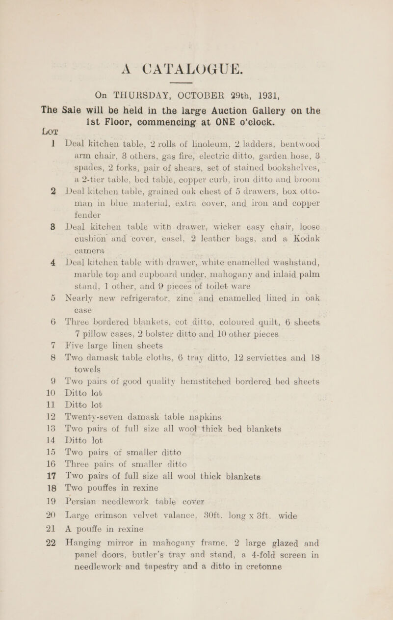 A CATALOGUE. On THURSDAY, OCTOBER 29th, 1931, ] ist Floor, commencing at ONE o’clock. Deal kitchen table, 2 rolls of linoleum, 2 ladders, bentwood arm chair, 8 others, gag fire, electric ditto, garden hose, 3 spades, 2 forks, pair of shears, set of stained bookshelves, a 2-tier table, bed table, copper curb, iron ditto and broom Deal kitchen table, grained oak chest of 5 drawers, box otto- man in blue material, extra cover, and iron and copper fender Deal kitchen table with drawer, wicker easy chair, loose cushion und cover, easel, 2 leather bags, and a Kodak camera Deal kitchen table with drawer, white enamelled washstand, marble top and cupboard under, mahogany and inlaid palm stand, 1 other, and 9 pieces of toilet ware | Nearly new refrigerator, zinc and enamelled lined in oak case Three bordered blankets, cot ditto, coloured quilt, 6 sheets 7 pillow cases, 2 bolster ditto and 10 other pieces — Five large linen sheets | Two damask table cloths, 6 tray ditto, 12 serviettes and 18 towels Two pairs of good quality hemstitched bordered bed sheets Ditto lot Ditto lot Twenty-seven damask table napkins Two pairs of full size all wool thick bed blankets Ditto lot Two pairs of smaller ditto Three pairs of smaller ditto Two pairs of full size all wool thick blankets Two pouffes in rexine Persian needlework table cover Large crimson velvet valance, 80ft. long x 8ft. wide A pouffe in rexine Hanging mirror in mahogany frame, 2 large glazed and panel doors, butler’s tray and stand, a 4-fold screen in needlework and tapestry and a ditto in cretonne