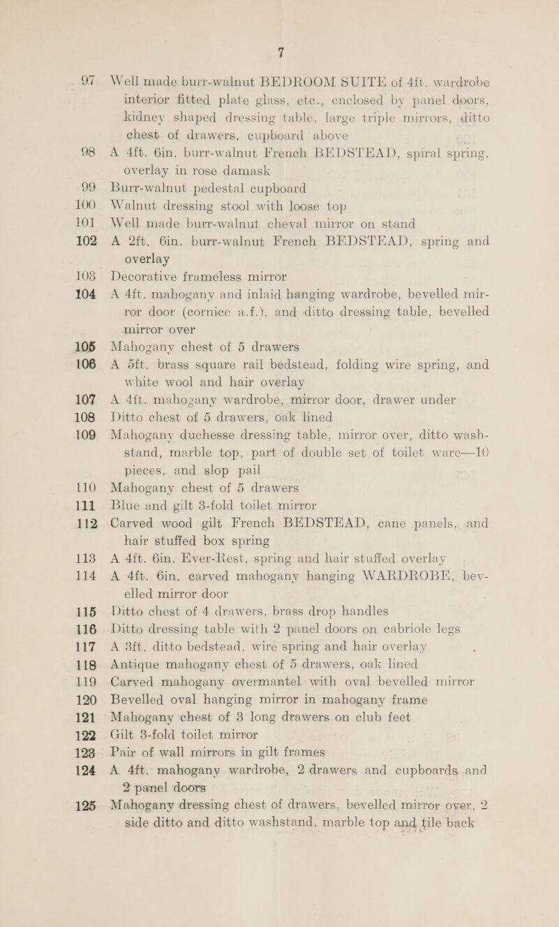 Of 98 99 100 101 102 108 104 105 106 107 108 109 110 111 112 113 114 115 116 117 118 119 120 121 122 123 124 125 7 Well made burr-walnut BEDROOM SUITE of 4ft. wardrobe interior fitted plate glass, ete., enclosed by panel doors, kidney shaped dressing table, large triple mirrors, ditto chest of drawers, cupboard above A 4ft. 6in. burr-walnut French BEDSTEAD, spiral spring, overlay in rose damask Burr-walnut pedestal cupboard Walnut dressing stool with loose top Well made burr-walnut cheval mirror on stand A 2ft. 6in. burr-walnut French BEDSTEAD, spring and overlay Decorative frameless mirror : A 4ft. mahogany and inlaid hanging wardrobe, bevelled mir- ror door (cornice a.f.), and ditto dressing table, bevelled murror over Mahogany chest of 5 drawers A oft. brass square rail bedstead, folding wire spring, and white wool and hair overlay A 4ft. mahogany wardrobe, mirror door, drawer under Ditto chest of 5 drawers, oak lined Mahogany duchesse dressing table, mirror over, ditto wash- stand, marble top, part of double set of toilet ware—10 pieces, and slop pail Mahogany chest of 5 drawers Blue and gilt 8-fold toilet mirror Carved wood gilt French BEDSTEAD, cane panels, and hair stuffed box spring A 4ft. 6in. Ever-Rest, spring and hair stuffed overlay A 4ft. 6in. carved mahogany hanging WARDROBE, bev- elled mirror door Ditto chest of 4 drawers, brass drop handles Ditto dressing table with 2 panel doors on cabriole legs A 38ft. ditto bedstead, wire spring and hair overlay Antique mahogany chest of 5 drawers, oak lhned Carved mahogany overmantel with oval bevelled mirror Bevelled oval hanging mirror in mahogany frame Mahogany chest of 3 long drawers on club feet Gilt 8-fold toilet mirror Pair of wall mirrors in gilt frames A 4ft. mahogany wardrobe, 2 drawers and cupboards and 2 panel doors ay Mahogany dressing chest of drawers, bevelled mirror over, 2 side ditto and ditto washstand, marble top and tile back