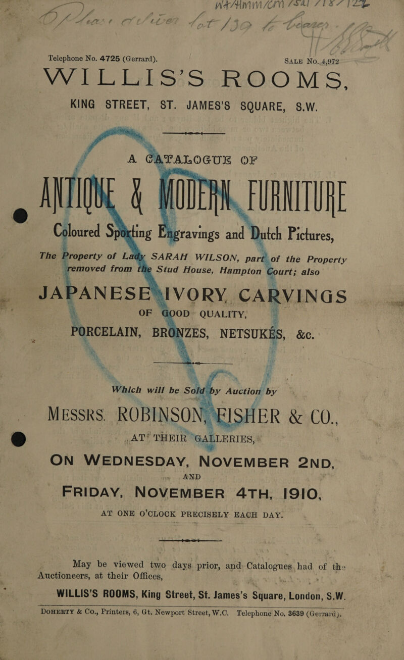 eee WASEM WKUdN (941i SISSY [Le ; Telephone No. 4725 (Gerrard). SALE No.4 912 WILLIS’S ROOMS.  idy SARAH WILSON, oa? the Property fe Stud House, Hampton Court; also A . on ss ® _AT? THEIR “GALLERIES, ON WEDNESDAY, NOVEMBER 2 ND, AND FRIDAY, NOVEMBER 4TH, I9IO, AT ONE O’CLOCK PRECISELY EACH DAY. so ak May be viewed two days prior, and Ratalopugs had of the Auctioneers, at their Offices, ; WILLIS’S ROOMS, King Street, St. lames’s rehuart boniee S.W. 