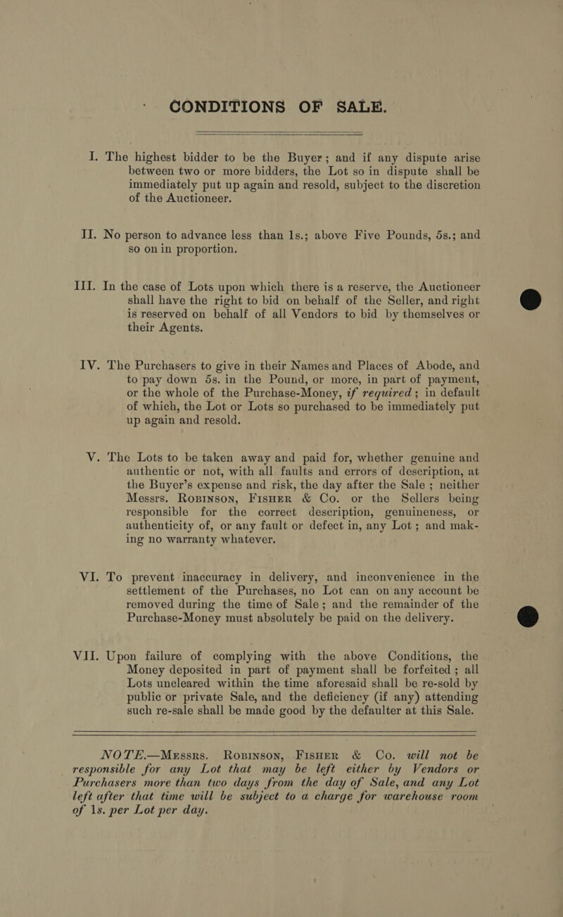 CONDITIONS OF SALE.    I. The highest bidder to be the Buyer; and if any dispute arise between two or more bidders, the Lot so in dispute shall be immediately put up again and resold, subject to the discretion of the Auctioneer. II. No person to advance less than 1s.; above Five Pounds, 5s.; and so on in proportion. III. In the case of Lots upon which there is a reserve, the Auctioneer shall have the right to bid on behalf of the Seller, and right is reserved on behalf of all Vendors to bid by themselves or their Agents. IV. The Purchasers to give in their Names and Places of Abode, and to pay down 5s. in the Pound, or more, in part of payment, or the whole of the Purchase-Money, if required ; in default of which, the Lot or Lots so purchased to be immediately put up again ‘and resold. V. The Lots to be taken away and paid for, whether genuine and authentic or not, with all faults and errors of description, at the Buyer’s expense and risk, the day after the Sale ; neither Messrs. Ropinson, FisHerR &amp; Co. or the Sellers being responsible for the correct description, genuineness, or authenticity of, or any fault or defect in, any Lot; and mak- ing no warranty whatever. VI. To prevent inaccuracy in delivery, and inconvenience in the settlement of the Purchases, no Lot can on any account be removed during the time of Sale; and the remainder of the Purchase-Money must absolutely be paid on the delivery. VII. Upon failure of complying with the above Conditions, the Money deposited in part of payment shall be forfeited ; all Lots uncleared within the time aforesaid shall be re-sold by public or private Sale, and the deficiency (if any) attending such re-sale shall be made good by the defaulter at this Sale.  NOTE.—MeEssrs. Ropinson, FisHer &amp; Co. will not be — responsible for any Lot that may be left either by Vendors or Purchasers more than two days from the day of Sale, and any Lot left after that time will be subject to a charge for warehouse room of 1s. per Lot per day.