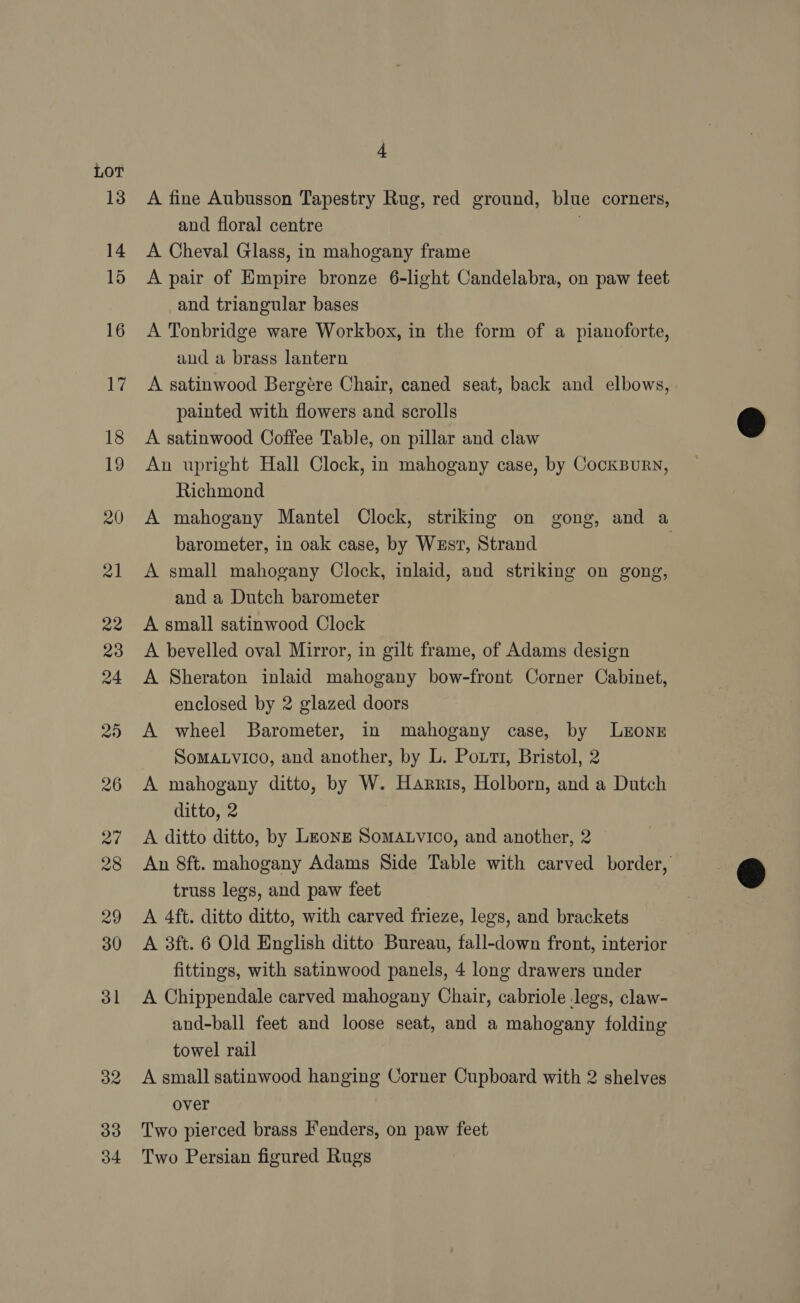 LOT 33 34 4 A fine Aubusson Tapestry Rug, red ground, blue corners, and floral centre | A Cheval Glass, in mahogany frame A pair of Empire bronze 6-light Candelabra, on paw teet and triangular bases A Tonbridge ware Workbox, in the form of a pianoforte, and a brass lantern A satinwood Bergére Chair, caned seat, back and elbows, painted with flowers and scrolls A satinwood Coffee Table, on pillar and claw An upright Hall Clock, in mahogany case, by CockBuRN, Richmond A mahogany Mantel Clock, striking on gong, and a barometer, in oak case, by West, Strand | A small mahogany Clock, inlaid, and striking on gong, and a Dutch barometer A small satinwood Clock A bevelled oval Mirror, in gilt frame, of Adams design A Sheraton inlaid mahogany bow-front Corner Cabinet, enclosed by 2 glazed doors A wheel Barometer, in mahogany case, by Lxzonr SoMALVICO, and another, by L. Potti, Bristol, 2 A mahogany ditto, by W. Harris, Holborn, and a Dutch ditto, 2 A ditto ditto, by Leong SomMALvico, and another, 2 — An 8ft. mahogany Adams Side Table with carved border, truss legs, and paw feet A 4ft. ditto ditto, with carved frieze, legs, and brackets A 3ft. 6 Old English ditto Bureau, fall-down front, interior fittings, with satinwood panels, 4 long drawers under A Chippendale carved mahogany Chair, cabriole legs, claw- and-ball feet and loose seat, and a mahogany folding towel rail A small satinwood hanging Corner Cupboard with 2 shelves over Two pierced brass Fenders, on paw feet Two Persian figured Rugs