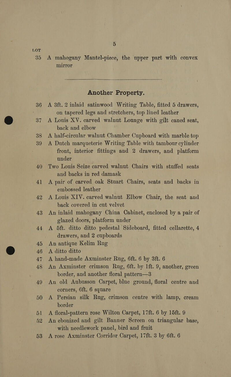 30 4) A mahogany Mantel-piece, the upper part with convex mirror  Another Property. A 3ft. 2 inlaid satinwood Writing Table, fitted 5 drawers, on tapered legs and stretchers, top lined leather A Louis XV. carved walnut Lounge with gilt caned seat, back and elbow A half-circular walnut Chamber Cupboard with marble top A Dutch marqueterie Writing Table with tambour cylinder front, interior fittings and 2 drawers, and platform under Two Louis Seize carved walnut Chairs with stuffed seats and backs in red damask A pair of carved oak Stuart Chairs, seats and backs in embossed leather A Louis XIV. carved walnut Elbow Chair, the seat and back covered in cut velvet An inlaid mahogany China Cabinet, enclosed by a pair of glazed doors, platform under A 5ft. ditto ditto pedestal Sideboard, fitted cellarette, 4 drawers, and 2 cupboards } An antique Kelim Rug A ditto ditto A hand-made Axminster Rug, 6ft. 6 by 3ft. 6 An Axminster crimson Rug, 6ft. by 1ft. 9, another, green border, and another floral pattern—3 An old Aubusson Carpet, blue ground, floral centre and corners, 6ft. 6 square A Persian silk Rug, crimson centre with lamp, cream border A floral-pattern rose Wilton Carpet, 17ft. 6 by 15ft. 9 An ebonized and gilt Banner Screen on triangular base, with needlework panel, bird and fruit A rose Axminster Corridor Carpet, 17ft. 3 by 6ft. 6