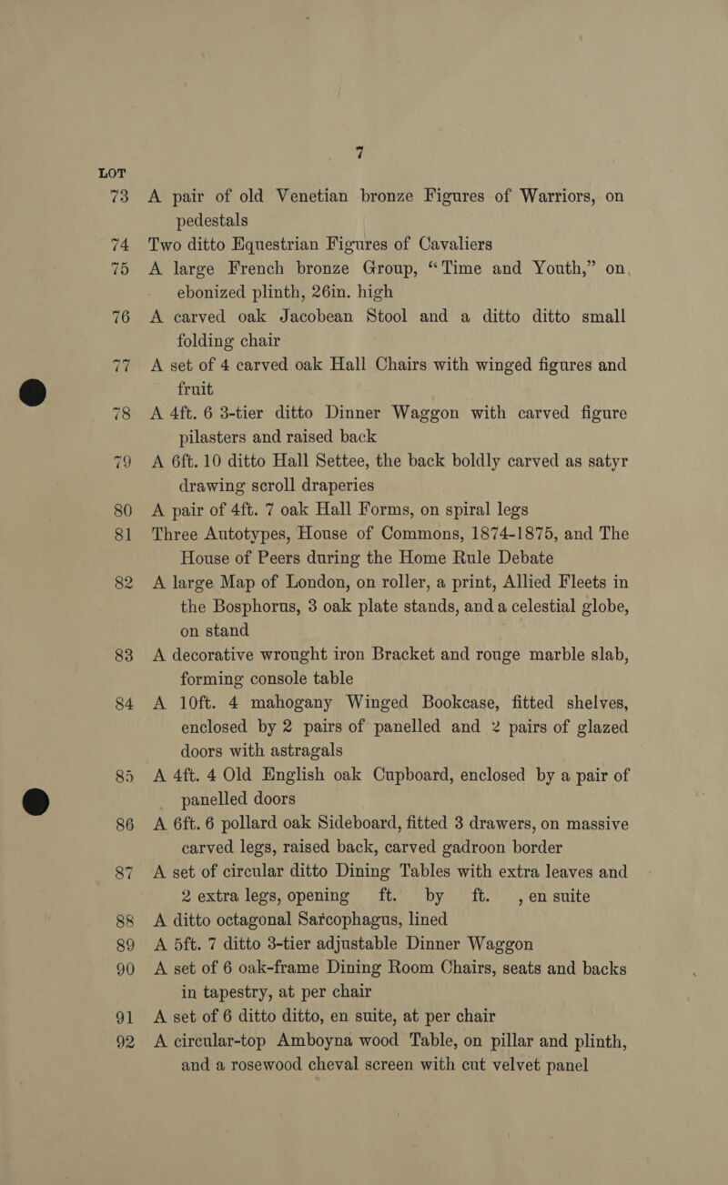 83 84 \ A pair of old Venetian bronze Figures of Warriors, on pedestals Two ditto Equestrian Figures of Cavaliers A large French bronze Group, “Time and Youth,” on ebonized plinth, 26in. high A carved oak Jacobean Stool and a ditto ditto small folding chair A set of 4 carved oak Hall Chairs with winged figures and fruit A 4ft. 6 3-tier ditto Dinner Waggon with carved figure pilasters and raised back A 6ft. 10 ditto Hall Settee, the back boldly carved as satyr drawing scroll draperies | A pair of 4ft. 7 oak Hall Forms, on spiral legs Three Autotypes, House of Commons, 1874-1875, and The House of Peers during the Home Rule Debate A large Map of London, on roller, a print, Allied Fleets in the Bosphorus, 3 oak plate stands, and a celestial globe, on stand A decorative wrought iron Bracket and rouge marble slab, forming console table A 10ft. 4 mahogany Winged Bookcase, fitted shelves, enclosed by 2 pairs of panelled and 2 pairs of glazed doors with astragals A 4ft. 4 Old English oak Cupboard, enclosed by a pair of _ panelled doors A 6ft.6 pollard oak Sideboard, fitted 3 drawers, on massive carved legs, raised back, carved gadroon border A set of circular ditto Dining Tables with extra leaves and 2 extra legs, opening ft. by ft. , ensuite A ditto octagonal Sarcophagus, lined A 5ft. 7 ditto 3-tier adjustable Dinner Waggon A set of 6 oak-frame Dining Room Chairs, seats and backs in tapestry, at per chair A set of 6 ditto ditto, en suite, at per chair A circular-top Amboyna wood Table, on pillar and plinth, and a rosewood cheval screen with cut velvet panel