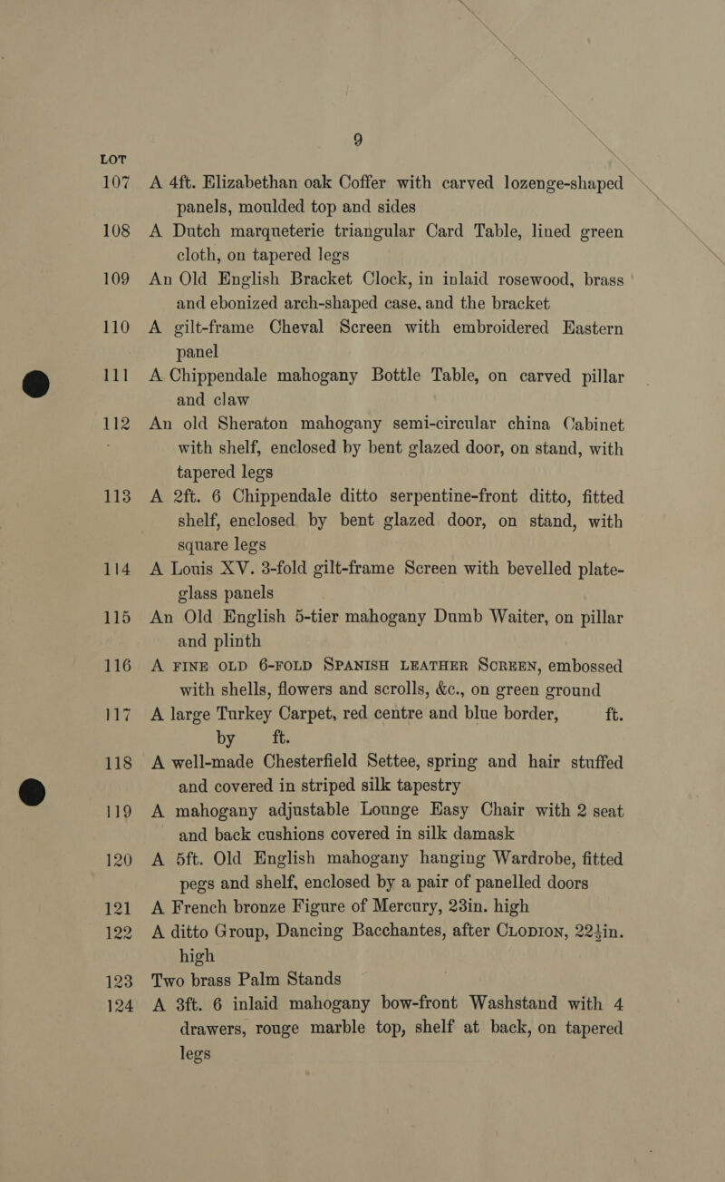 107 108 109 110 111 112 113 114 9 A 4ft. Elizabethan oak Coffer with carved lozenge-shaped panels, moulded top and sides A Dutch marqueterie triangular Card Table, lined green cloth, on tapered legs An Old English Bracket Clock, in inlaid rosewood, brass and ebonized arch-shaped case, and the bracket A gilt-frame Cheval Screen with embroidered Hastern panel A Chippendale mahogany Bottle Table, on carved pillar and claw An old Sheraton mahogany semi-circular china Cabinet with shelf, enclosed by bent glazed door, on stand, with tapered legs A 2ft. 6 Chippendale ditto serpentine-front ditto, fitted shelf, enclosed by bent glazed door, on stand, with square legs A Louis XV. 3-fold gilt-frame Screen with bevelled plate- glass panels An Old English 5-tier mahogany Dumb Waiter, on pillar and plinth A FINE OLD 6-FOLD SPANISH LEATHER SCREEN, embossed with shells, flowers and scrolls, &amp;c., on green ground A large Turkey Carpet, red centre and blue border, tt. by ft. A well-made Chesterfield Settee, spring and hair stuffed and covered in striped silk tapestry A mahogany adjustable Lounge Easy Chair with 2 seat and back cushions covered in silk damask A 5ft. Old English mahogany hanging Wardrobe, fitted pegs and shelf, enclosed by a pair of panelled doors A French bronze Figure of Mercury, 23in. high A ditto Group, Dancing Bacchantes, after CLopion, 221in. high Two brass Palm Stands A 3ft. 6 inlaid mahogany bow-front Washstand with 4 drawers, rouge marble top, shelf at back, on tapered legs